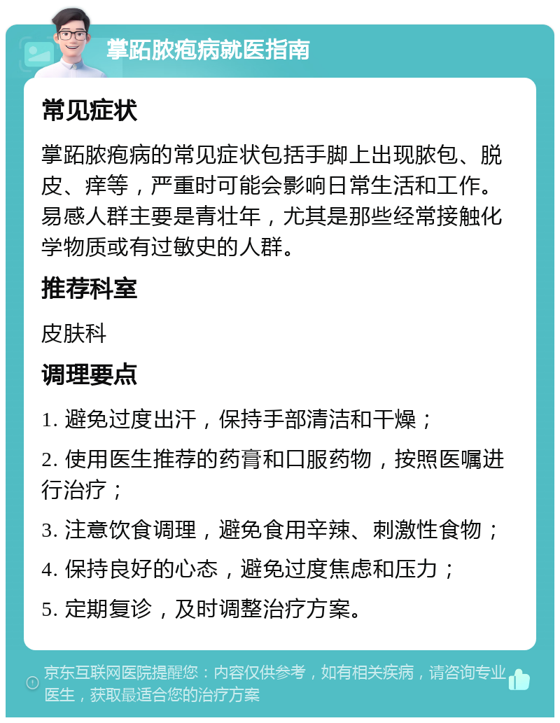 掌跖脓疱病就医指南 常见症状 掌跖脓疱病的常见症状包括手脚上出现脓包、脱皮、痒等，严重时可能会影响日常生活和工作。易感人群主要是青壮年，尤其是那些经常接触化学物质或有过敏史的人群。 推荐科室 皮肤科 调理要点 1. 避免过度出汗，保持手部清洁和干燥； 2. 使用医生推荐的药膏和口服药物，按照医嘱进行治疗； 3. 注意饮食调理，避免食用辛辣、刺激性食物； 4. 保持良好的心态，避免过度焦虑和压力； 5. 定期复诊，及时调整治疗方案。