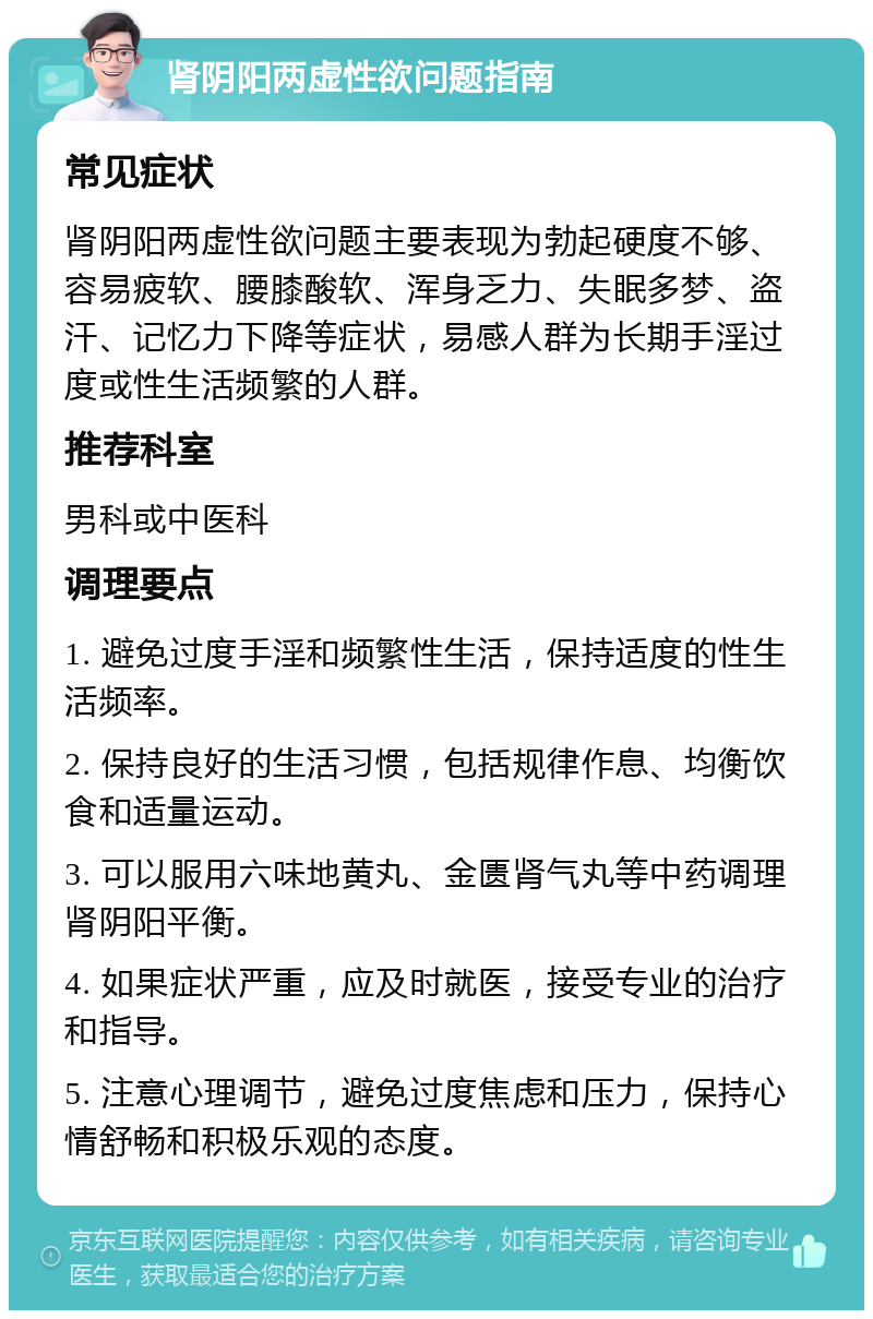 肾阴阳两虚性欲问题指南 常见症状 肾阴阳两虚性欲问题主要表现为勃起硬度不够、容易疲软、腰膝酸软、浑身乏力、失眠多梦、盗汗、记忆力下降等症状，易感人群为长期手淫过度或性生活频繁的人群。 推荐科室 男科或中医科 调理要点 1. 避免过度手淫和频繁性生活，保持适度的性生活频率。 2. 保持良好的生活习惯，包括规律作息、均衡饮食和适量运动。 3. 可以服用六味地黄丸、金匮肾气丸等中药调理肾阴阳平衡。 4. 如果症状严重，应及时就医，接受专业的治疗和指导。 5. 注意心理调节，避免过度焦虑和压力，保持心情舒畅和积极乐观的态度。