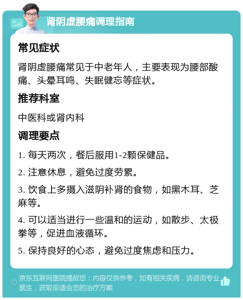 肾阴虚腰痛调理指南 常见症状 肾阴虚腰痛常见于中老年人，主要表现为腰部酸痛、头晕耳鸣、失眠健忘等症状。 推荐科室 中医科或肾内科 调理要点 1. 每天两次，餐后服用1-2颗保健品。 2. 注意休息，避免过度劳累。 3. 饮食上多摄入滋阴补肾的食物，如黑木耳、芝麻等。 4. 可以适当进行一些温和的运动，如散步、太极拳等，促进血液循环。 5. 保持良好的心态，避免过度焦虑和压力。