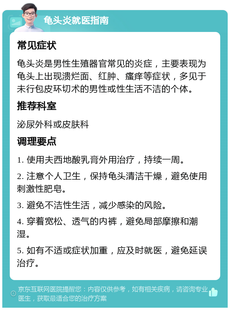 龟头炎就医指南 常见症状 龟头炎是男性生殖器官常见的炎症，主要表现为龟头上出现溃烂面、红肿、瘙痒等症状，多见于未行包皮环切术的男性或性生活不洁的个体。 推荐科室 泌尿外科或皮肤科 调理要点 1. 使用夫西地酸乳膏外用治疗，持续一周。 2. 注意个人卫生，保持龟头清洁干燥，避免使用刺激性肥皂。 3. 避免不洁性生活，减少感染的风险。 4. 穿着宽松、透气的内裤，避免局部摩擦和潮湿。 5. 如有不适或症状加重，应及时就医，避免延误治疗。