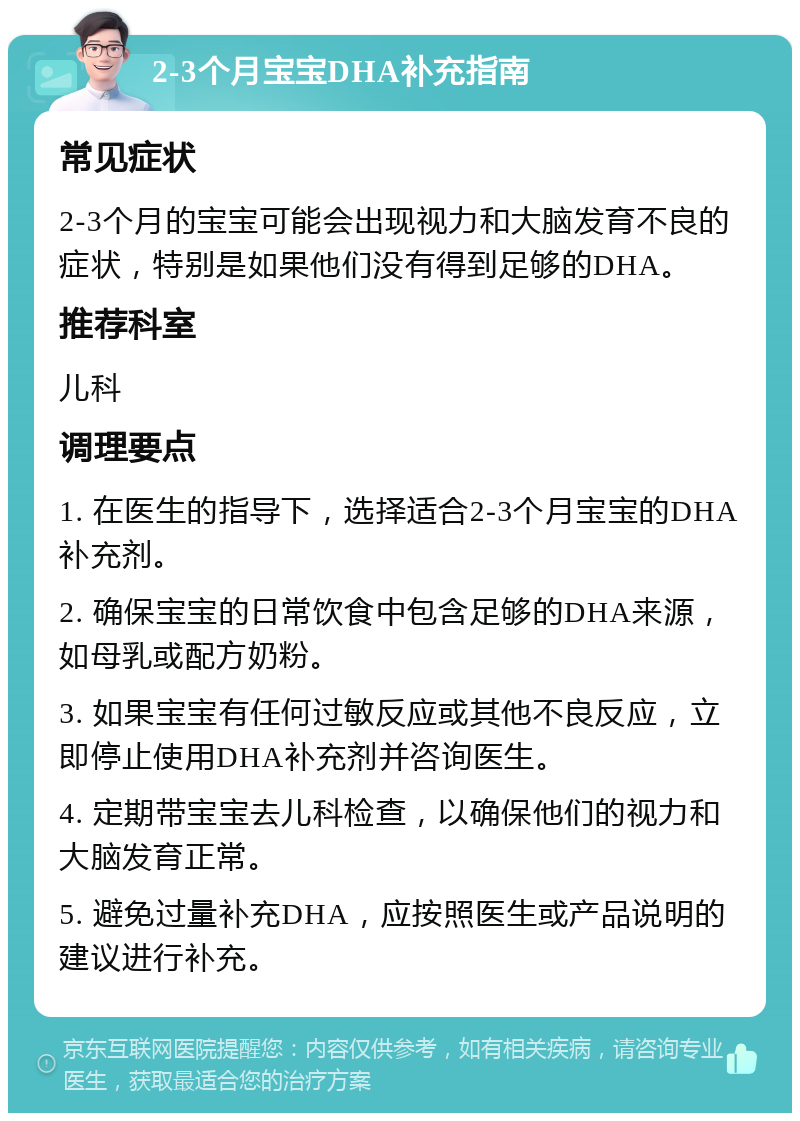 2-3个月宝宝DHA补充指南 常见症状 2-3个月的宝宝可能会出现视力和大脑发育不良的症状，特别是如果他们没有得到足够的DHA。 推荐科室 儿科 调理要点 1. 在医生的指导下，选择适合2-3个月宝宝的DHA补充剂。 2. 确保宝宝的日常饮食中包含足够的DHA来源，如母乳或配方奶粉。 3. 如果宝宝有任何过敏反应或其他不良反应，立即停止使用DHA补充剂并咨询医生。 4. 定期带宝宝去儿科检查，以确保他们的视力和大脑发育正常。 5. 避免过量补充DHA，应按照医生或产品说明的建议进行补充。