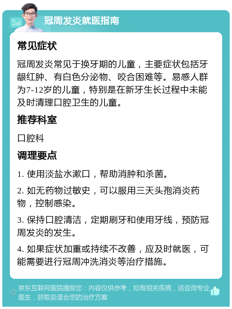 冠周发炎就医指南 常见症状 冠周发炎常见于换牙期的儿童，主要症状包括牙龈红肿、有白色分泌物、咬合困难等。易感人群为7-12岁的儿童，特别是在新牙生长过程中未能及时清理口腔卫生的儿童。 推荐科室 口腔科 调理要点 1. 使用淡盐水漱口，帮助消肿和杀菌。 2. 如无药物过敏史，可以服用三天头孢消炎药物，控制感染。 3. 保持口腔清洁，定期刷牙和使用牙线，预防冠周发炎的发生。 4. 如果症状加重或持续不改善，应及时就医，可能需要进行冠周冲洗消炎等治疗措施。