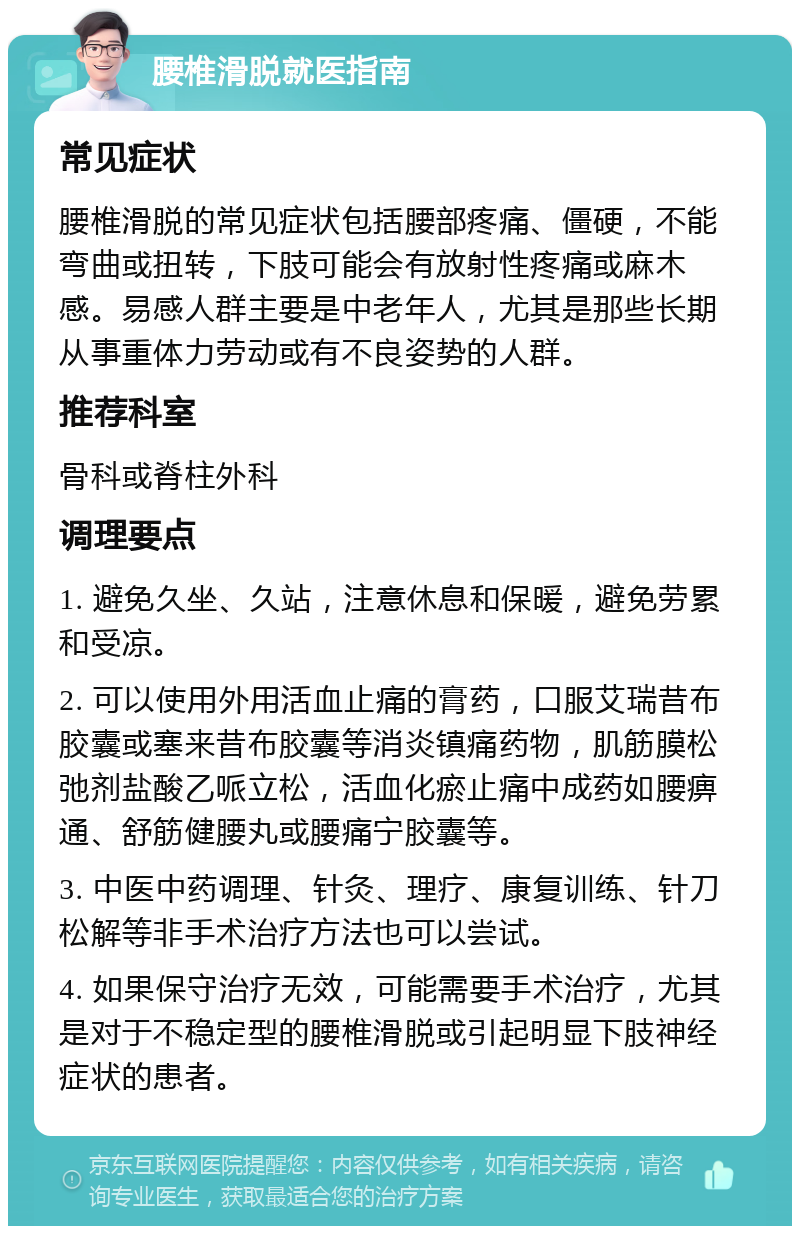 腰椎滑脱就医指南 常见症状 腰椎滑脱的常见症状包括腰部疼痛、僵硬，不能弯曲或扭转，下肢可能会有放射性疼痛或麻木感。易感人群主要是中老年人，尤其是那些长期从事重体力劳动或有不良姿势的人群。 推荐科室 骨科或脊柱外科 调理要点 1. 避免久坐、久站，注意休息和保暖，避免劳累和受凉。 2. 可以使用外用活血止痛的膏药，口服艾瑞昔布胶囊或塞来昔布胶囊等消炎镇痛药物，肌筋膜松弛剂盐酸乙哌立松，活血化瘀止痛中成药如腰痹通、舒筋健腰丸或腰痛宁胶囊等。 3. 中医中药调理、针灸、理疗、康复训练、针刀松解等非手术治疗方法也可以尝试。 4. 如果保守治疗无效，可能需要手术治疗，尤其是对于不稳定型的腰椎滑脱或引起明显下肢神经症状的患者。