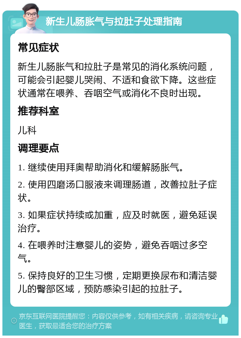 新生儿肠胀气与拉肚子处理指南 常见症状 新生儿肠胀气和拉肚子是常见的消化系统问题，可能会引起婴儿哭闹、不适和食欲下降。这些症状通常在喂养、吞咽空气或消化不良时出现。 推荐科室 儿科 调理要点 1. 继续使用拜奥帮助消化和缓解肠胀气。 2. 使用四磨汤口服液来调理肠道，改善拉肚子症状。 3. 如果症状持续或加重，应及时就医，避免延误治疗。 4. 在喂养时注意婴儿的姿势，避免吞咽过多空气。 5. 保持良好的卫生习惯，定期更换尿布和清洁婴儿的臀部区域，预防感染引起的拉肚子。