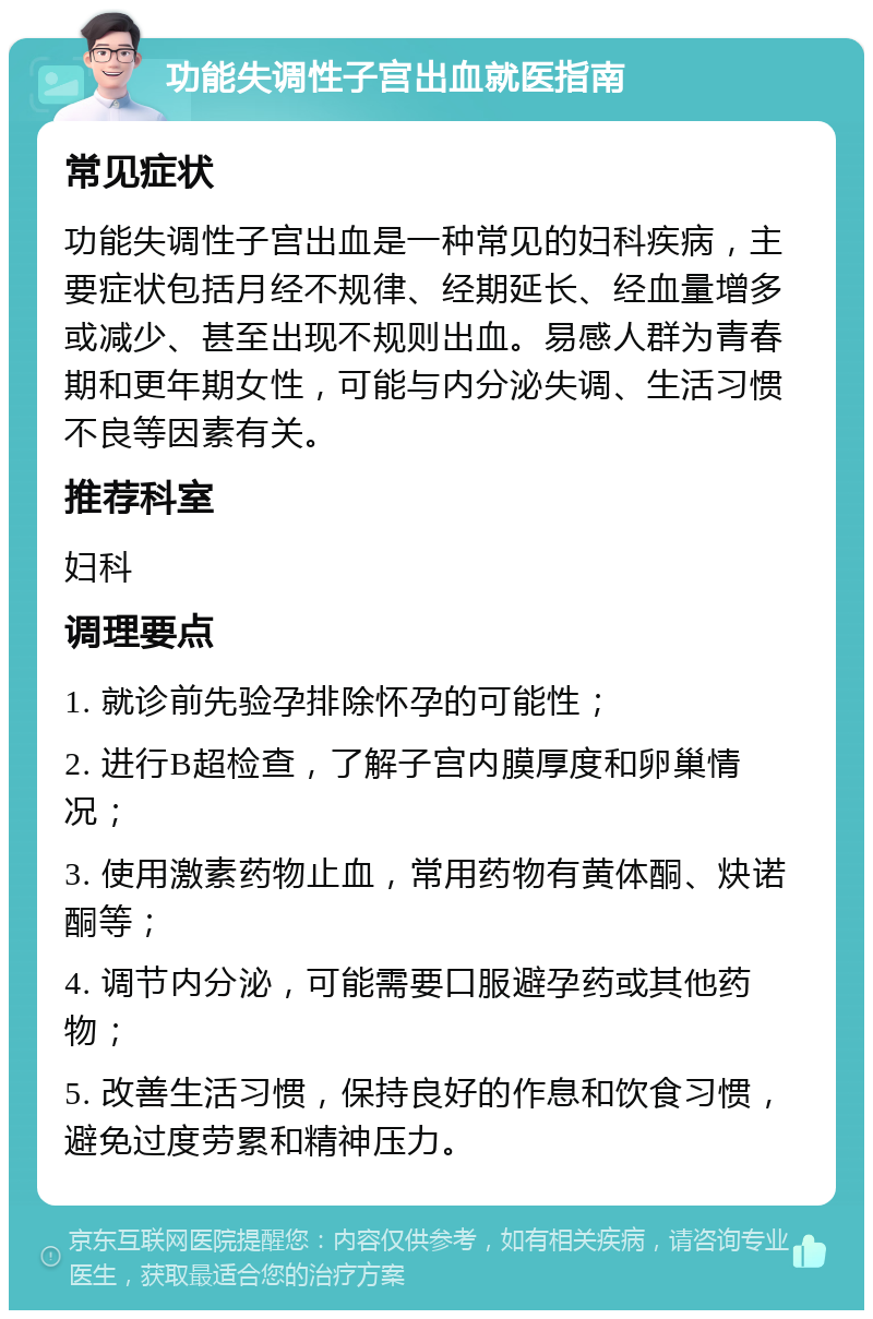 功能失调性子宫出血就医指南 常见症状 功能失调性子宫出血是一种常见的妇科疾病，主要症状包括月经不规律、经期延长、经血量增多或减少、甚至出现不规则出血。易感人群为青春期和更年期女性，可能与内分泌失调、生活习惯不良等因素有关。 推荐科室 妇科 调理要点 1. 就诊前先验孕排除怀孕的可能性； 2. 进行B超检查，了解子宫内膜厚度和卵巢情况； 3. 使用激素药物止血，常用药物有黄体酮、炔诺酮等； 4. 调节内分泌，可能需要口服避孕药或其他药物； 5. 改善生活习惯，保持良好的作息和饮食习惯，避免过度劳累和精神压力。