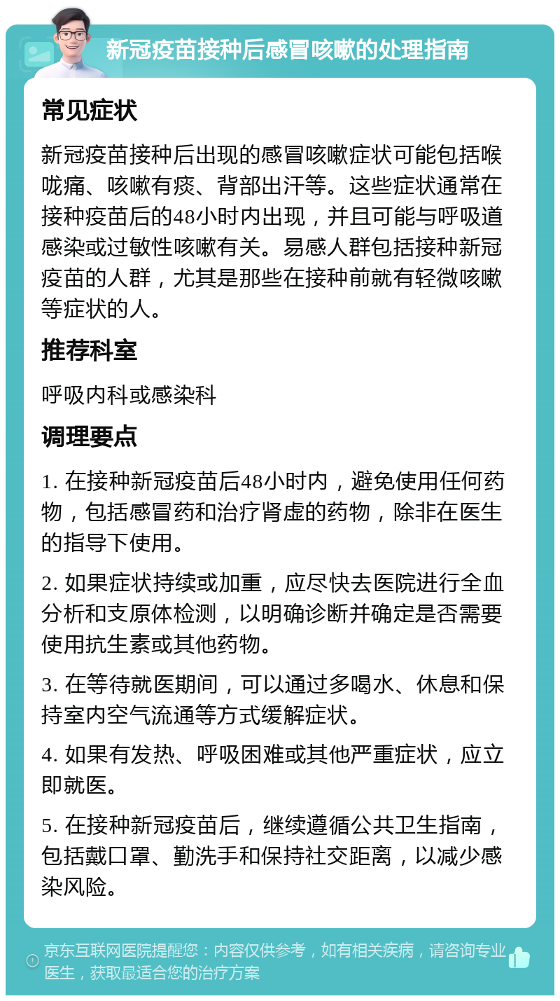 新冠疫苗接种后感冒咳嗽的处理指南 常见症状 新冠疫苗接种后出现的感冒咳嗽症状可能包括喉咙痛、咳嗽有痰、背部出汗等。这些症状通常在接种疫苗后的48小时内出现，并且可能与呼吸道感染或过敏性咳嗽有关。易感人群包括接种新冠疫苗的人群，尤其是那些在接种前就有轻微咳嗽等症状的人。 推荐科室 呼吸内科或感染科 调理要点 1. 在接种新冠疫苗后48小时内，避免使用任何药物，包括感冒药和治疗肾虚的药物，除非在医生的指导下使用。 2. 如果症状持续或加重，应尽快去医院进行全血分析和支原体检测，以明确诊断并确定是否需要使用抗生素或其他药物。 3. 在等待就医期间，可以通过多喝水、休息和保持室内空气流通等方式缓解症状。 4. 如果有发热、呼吸困难或其他严重症状，应立即就医。 5. 在接种新冠疫苗后，继续遵循公共卫生指南，包括戴口罩、勤洗手和保持社交距离，以减少感染风险。