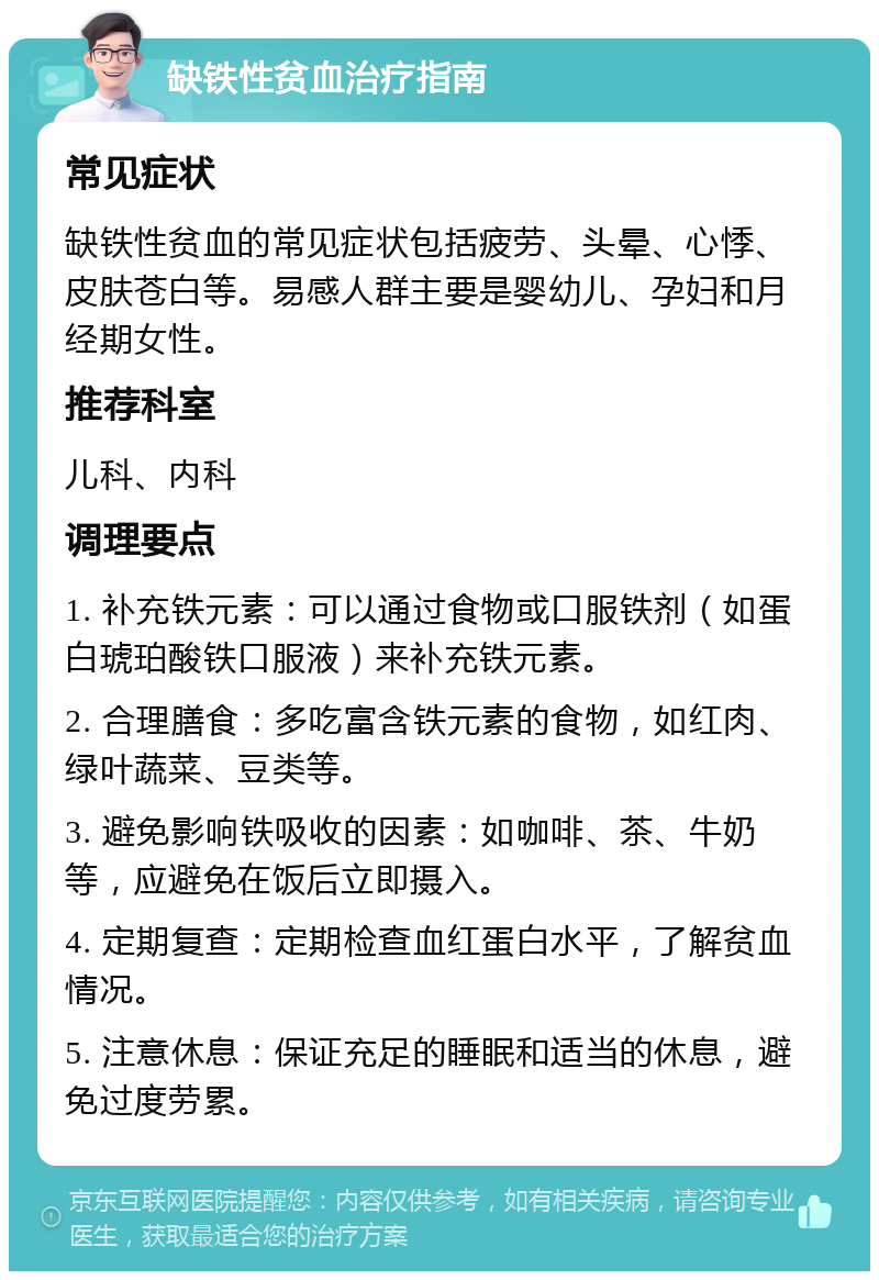 缺铁性贫血治疗指南 常见症状 缺铁性贫血的常见症状包括疲劳、头晕、心悸、皮肤苍白等。易感人群主要是婴幼儿、孕妇和月经期女性。 推荐科室 儿科、内科 调理要点 1. 补充铁元素：可以通过食物或口服铁剂（如蛋白琥珀酸铁口服液）来补充铁元素。 2. 合理膳食：多吃富含铁元素的食物，如红肉、绿叶蔬菜、豆类等。 3. 避免影响铁吸收的因素：如咖啡、茶、牛奶等，应避免在饭后立即摄入。 4. 定期复查：定期检查血红蛋白水平，了解贫血情况。 5. 注意休息：保证充足的睡眠和适当的休息，避免过度劳累。