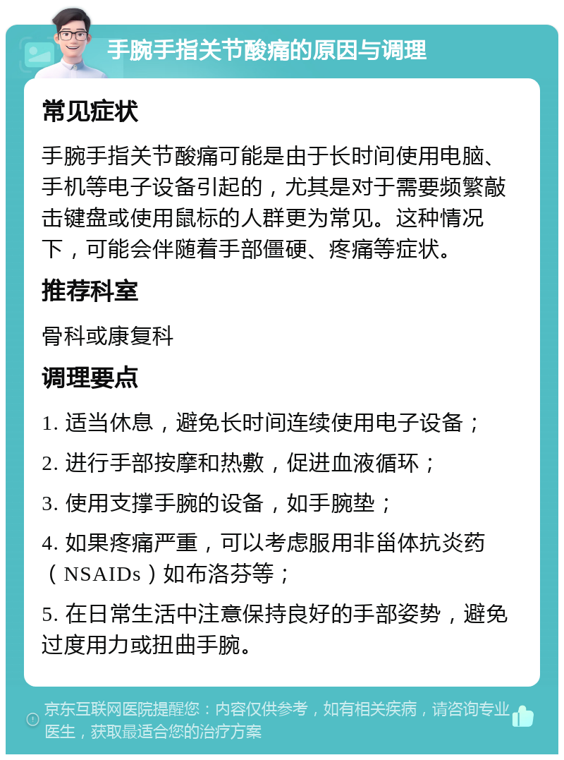 手腕手指关节酸痛的原因与调理 常见症状 手腕手指关节酸痛可能是由于长时间使用电脑、手机等电子设备引起的，尤其是对于需要频繁敲击键盘或使用鼠标的人群更为常见。这种情况下，可能会伴随着手部僵硬、疼痛等症状。 推荐科室 骨科或康复科 调理要点 1. 适当休息，避免长时间连续使用电子设备； 2. 进行手部按摩和热敷，促进血液循环； 3. 使用支撑手腕的设备，如手腕垫； 4. 如果疼痛严重，可以考虑服用非甾体抗炎药（NSAIDs）如布洛芬等； 5. 在日常生活中注意保持良好的手部姿势，避免过度用力或扭曲手腕。