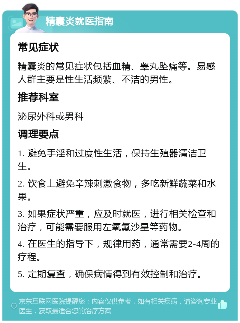 精囊炎就医指南 常见症状 精囊炎的常见症状包括血精、睾丸坠痛等。易感人群主要是性生活频繁、不洁的男性。 推荐科室 泌尿外科或男科 调理要点 1. 避免手淫和过度性生活，保持生殖器清洁卫生。 2. 饮食上避免辛辣刺激食物，多吃新鲜蔬菜和水果。 3. 如果症状严重，应及时就医，进行相关检查和治疗，可能需要服用左氧氟沙星等药物。 4. 在医生的指导下，规律用药，通常需要2-4周的疗程。 5. 定期复查，确保病情得到有效控制和治疗。