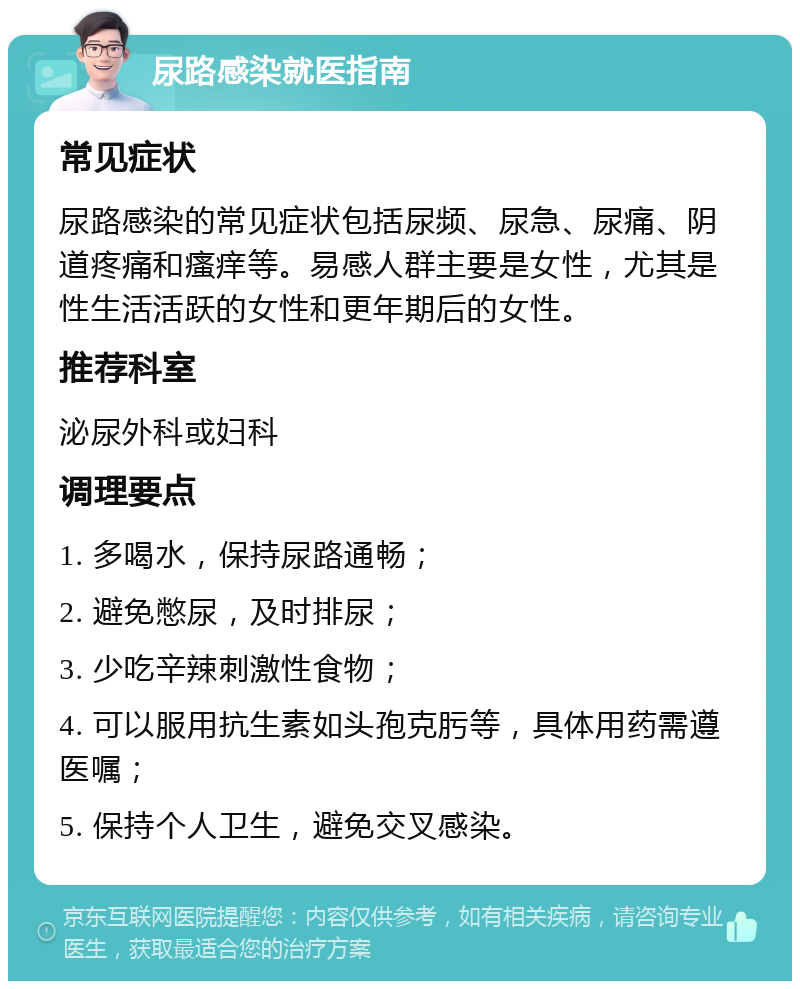 尿路感染就医指南 常见症状 尿路感染的常见症状包括尿频、尿急、尿痛、阴道疼痛和瘙痒等。易感人群主要是女性，尤其是性生活活跃的女性和更年期后的女性。 推荐科室 泌尿外科或妇科 调理要点 1. 多喝水，保持尿路通畅； 2. 避免憋尿，及时排尿； 3. 少吃辛辣刺激性食物； 4. 可以服用抗生素如头孢克肟等，具体用药需遵医嘱； 5. 保持个人卫生，避免交叉感染。