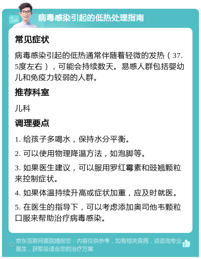 病毒感染引起的低热处理指南 常见症状 病毒感染引起的低热通常伴随着轻微的发热（37.5度左右），可能会持续数天。易感人群包括婴幼儿和免疫力较弱的人群。 推荐科室 儿科 调理要点 1. 给孩子多喝水，保持水分平衡。 2. 可以使用物理降温方法，如泡脚等。 3. 如果医生建议，可以服用罗红霉素和豉翘颗粒来控制症状。 4. 如果体温持续升高或症状加重，应及时就医。 5. 在医生的指导下，可以考虑添加奥司他韦颗粒口服来帮助治疗病毒感染。