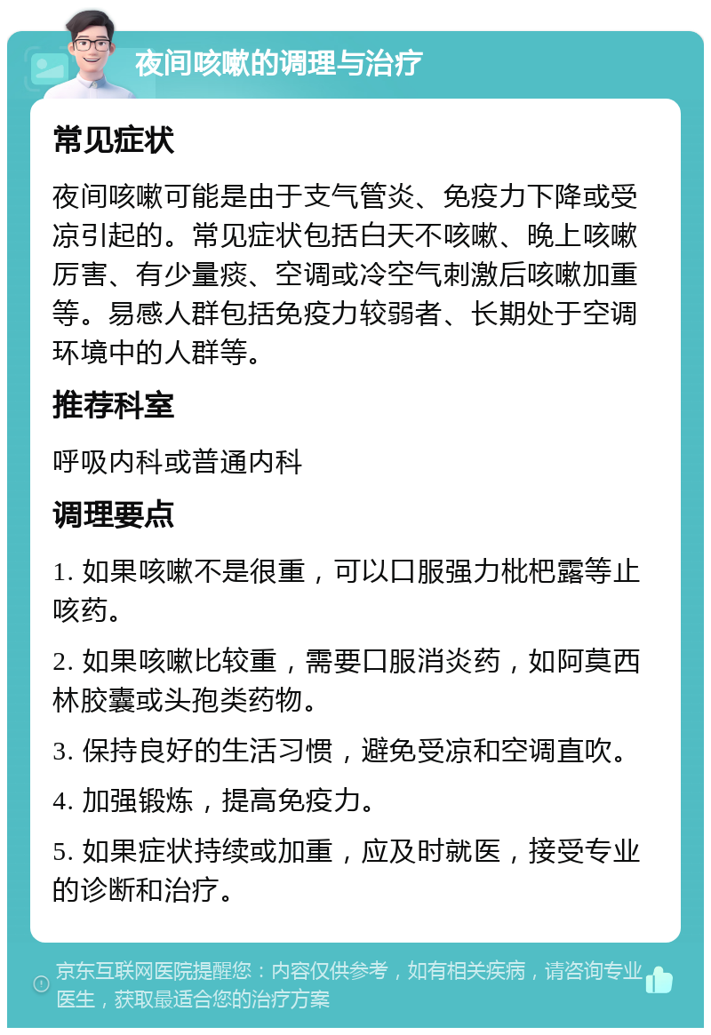 夜间咳嗽的调理与治疗 常见症状 夜间咳嗽可能是由于支气管炎、免疫力下降或受凉引起的。常见症状包括白天不咳嗽、晚上咳嗽厉害、有少量痰、空调或冷空气刺激后咳嗽加重等。易感人群包括免疫力较弱者、长期处于空调环境中的人群等。 推荐科室 呼吸内科或普通内科 调理要点 1. 如果咳嗽不是很重，可以口服强力枇杷露等止咳药。 2. 如果咳嗽比较重，需要口服消炎药，如阿莫西林胶囊或头孢类药物。 3. 保持良好的生活习惯，避免受凉和空调直吹。 4. 加强锻炼，提高免疫力。 5. 如果症状持续或加重，应及时就医，接受专业的诊断和治疗。