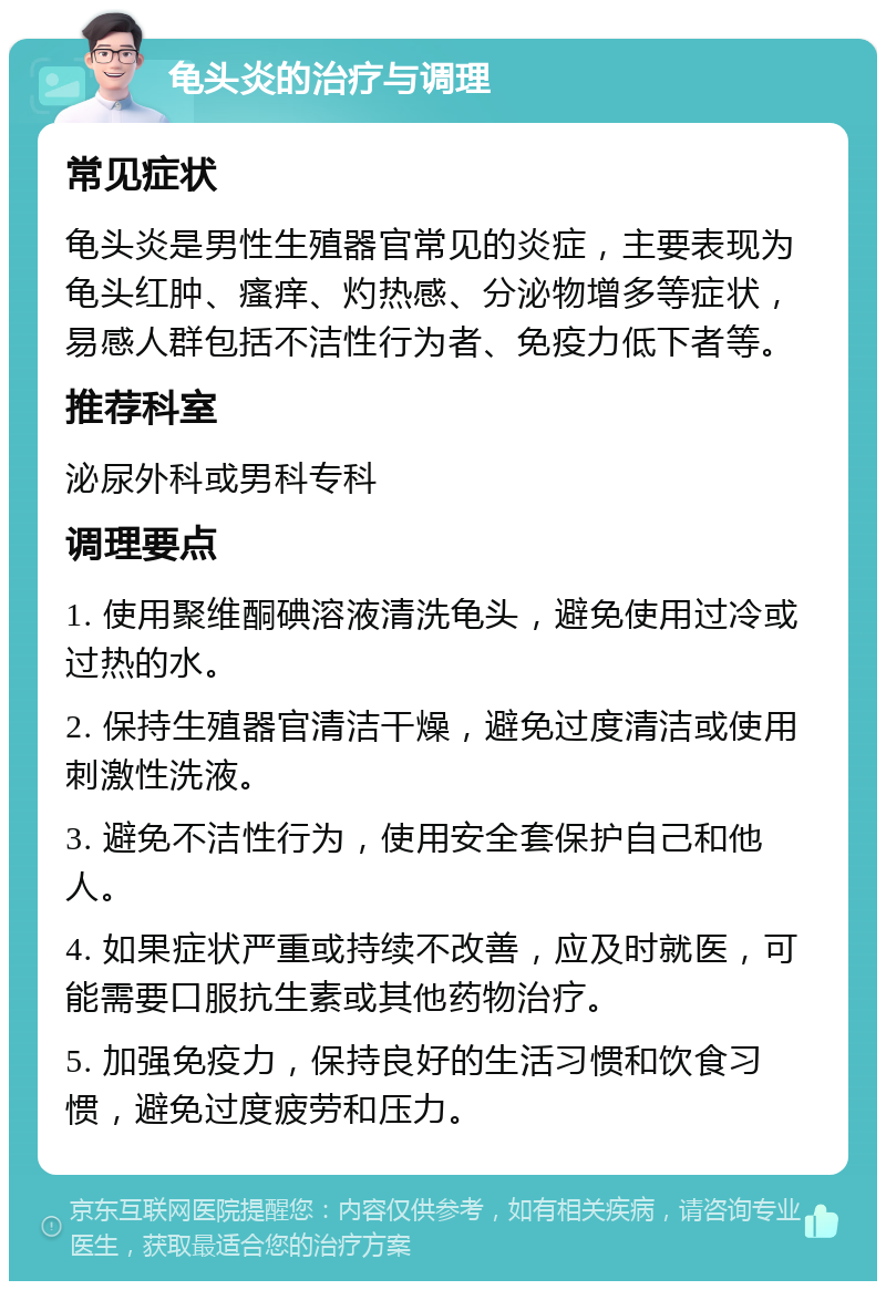 龟头炎的治疗与调理 常见症状 龟头炎是男性生殖器官常见的炎症，主要表现为龟头红肿、瘙痒、灼热感、分泌物增多等症状，易感人群包括不洁性行为者、免疫力低下者等。 推荐科室 泌尿外科或男科专科 调理要点 1. 使用聚维酮碘溶液清洗龟头，避免使用过冷或过热的水。 2. 保持生殖器官清洁干燥，避免过度清洁或使用刺激性洗液。 3. 避免不洁性行为，使用安全套保护自己和他人。 4. 如果症状严重或持续不改善，应及时就医，可能需要口服抗生素或其他药物治疗。 5. 加强免疫力，保持良好的生活习惯和饮食习惯，避免过度疲劳和压力。