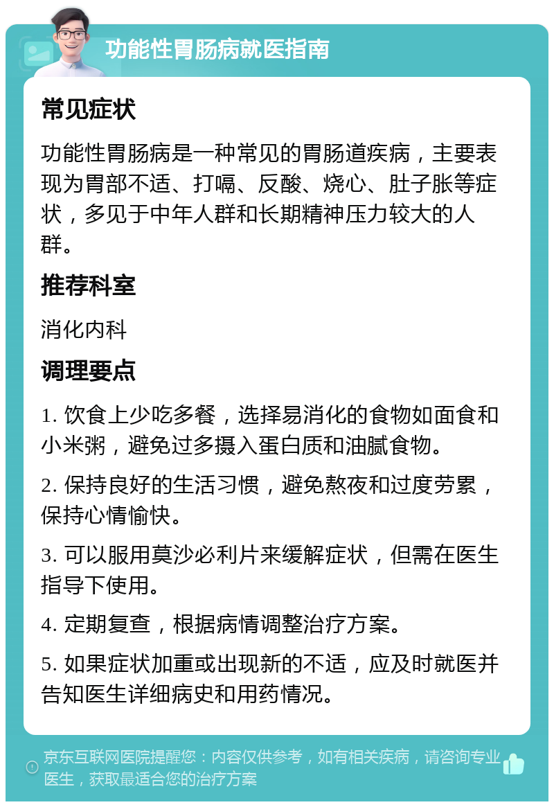 功能性胃肠病就医指南 常见症状 功能性胃肠病是一种常见的胃肠道疾病，主要表现为胃部不适、打嗝、反酸、烧心、肚子胀等症状，多见于中年人群和长期精神压力较大的人群。 推荐科室 消化内科 调理要点 1. 饮食上少吃多餐，选择易消化的食物如面食和小米粥，避免过多摄入蛋白质和油腻食物。 2. 保持良好的生活习惯，避免熬夜和过度劳累，保持心情愉快。 3. 可以服用莫沙必利片来缓解症状，但需在医生指导下使用。 4. 定期复查，根据病情调整治疗方案。 5. 如果症状加重或出现新的不适，应及时就医并告知医生详细病史和用药情况。