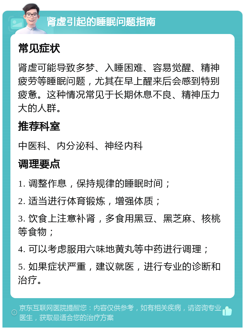 肾虚引起的睡眠问题指南 常见症状 肾虚可能导致多梦、入睡困难、容易觉醒、精神疲劳等睡眠问题，尤其在早上醒来后会感到特别疲惫。这种情况常见于长期休息不良、精神压力大的人群。 推荐科室 中医科、内分泌科、神经内科 调理要点 1. 调整作息，保持规律的睡眠时间； 2. 适当进行体育锻炼，增强体质； 3. 饮食上注意补肾，多食用黑豆、黑芝麻、核桃等食物； 4. 可以考虑服用六味地黄丸等中药进行调理； 5. 如果症状严重，建议就医，进行专业的诊断和治疗。