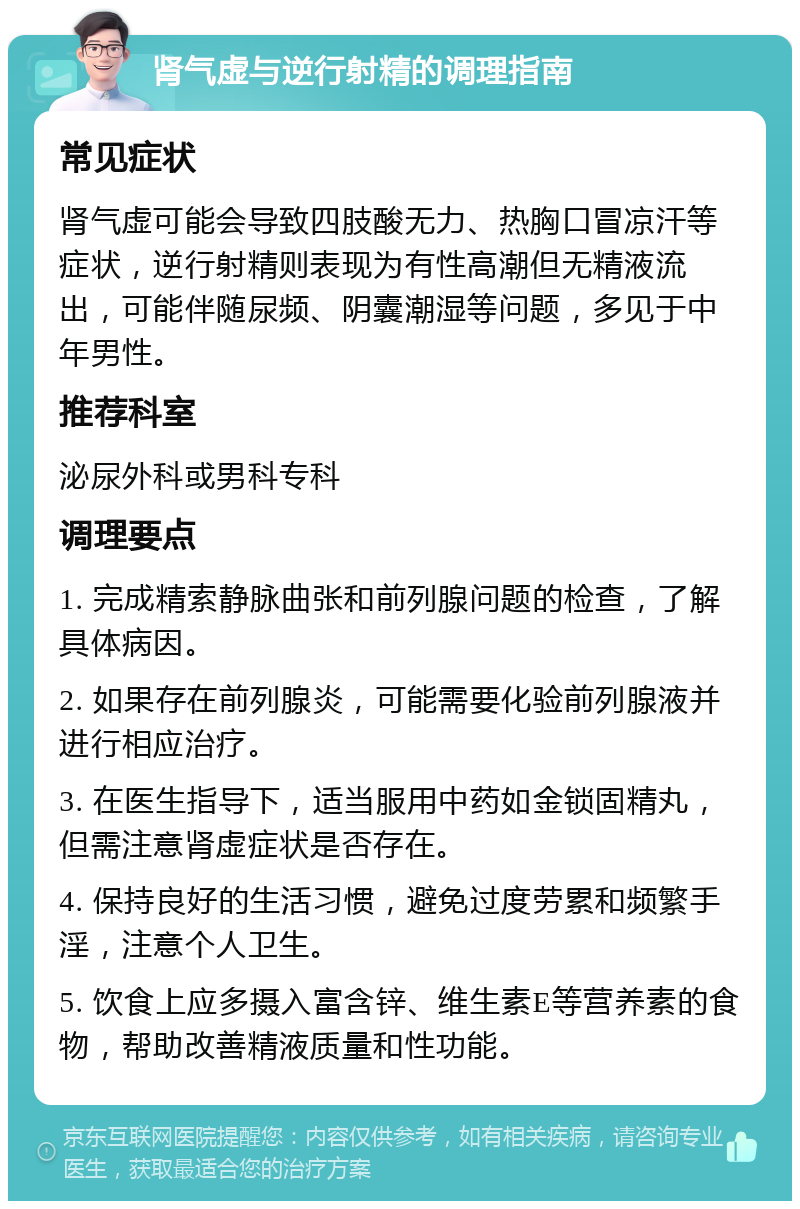 肾气虚与逆行射精的调理指南 常见症状 肾气虚可能会导致四肢酸无力、热胸口冒凉汗等症状，逆行射精则表现为有性高潮但无精液流出，可能伴随尿频、阴囊潮湿等问题，多见于中年男性。 推荐科室 泌尿外科或男科专科 调理要点 1. 完成精索静脉曲张和前列腺问题的检查，了解具体病因。 2. 如果存在前列腺炎，可能需要化验前列腺液并进行相应治疗。 3. 在医生指导下，适当服用中药如金锁固精丸，但需注意肾虚症状是否存在。 4. 保持良好的生活习惯，避免过度劳累和频繁手淫，注意个人卫生。 5. 饮食上应多摄入富含锌、维生素E等营养素的食物，帮助改善精液质量和性功能。