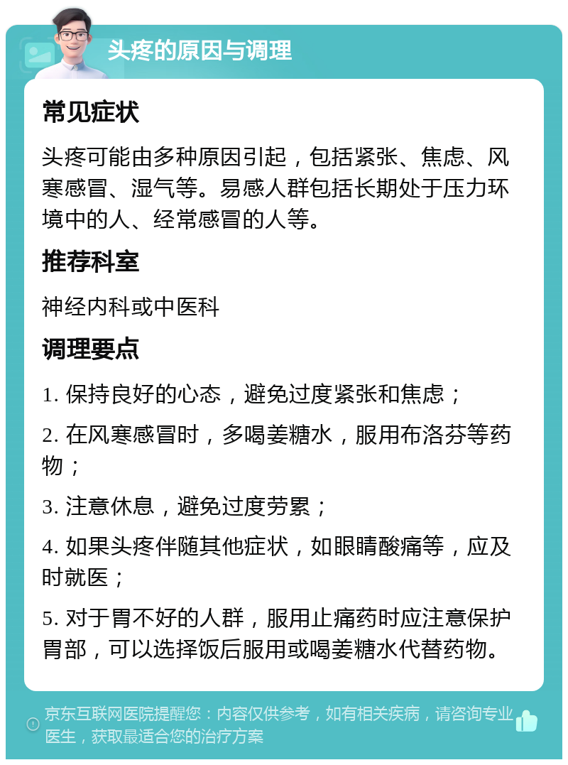 头疼的原因与调理 常见症状 头疼可能由多种原因引起，包括紧张、焦虑、风寒感冒、湿气等。易感人群包括长期处于压力环境中的人、经常感冒的人等。 推荐科室 神经内科或中医科 调理要点 1. 保持良好的心态，避免过度紧张和焦虑； 2. 在风寒感冒时，多喝姜糖水，服用布洛芬等药物； 3. 注意休息，避免过度劳累； 4. 如果头疼伴随其他症状，如眼睛酸痛等，应及时就医； 5. 对于胃不好的人群，服用止痛药时应注意保护胃部，可以选择饭后服用或喝姜糖水代替药物。