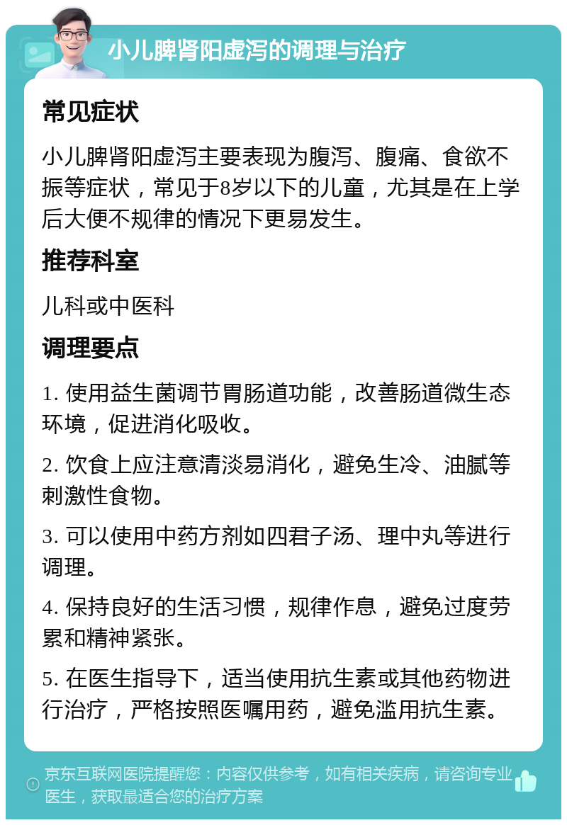 小儿脾肾阳虚泻的调理与治疗 常见症状 小儿脾肾阳虚泻主要表现为腹泻、腹痛、食欲不振等症状，常见于8岁以下的儿童，尤其是在上学后大便不规律的情况下更易发生。 推荐科室 儿科或中医科 调理要点 1. 使用益生菌调节胃肠道功能，改善肠道微生态环境，促进消化吸收。 2. 饮食上应注意清淡易消化，避免生冷、油腻等刺激性食物。 3. 可以使用中药方剂如四君子汤、理中丸等进行调理。 4. 保持良好的生活习惯，规律作息，避免过度劳累和精神紧张。 5. 在医生指导下，适当使用抗生素或其他药物进行治疗，严格按照医嘱用药，避免滥用抗生素。