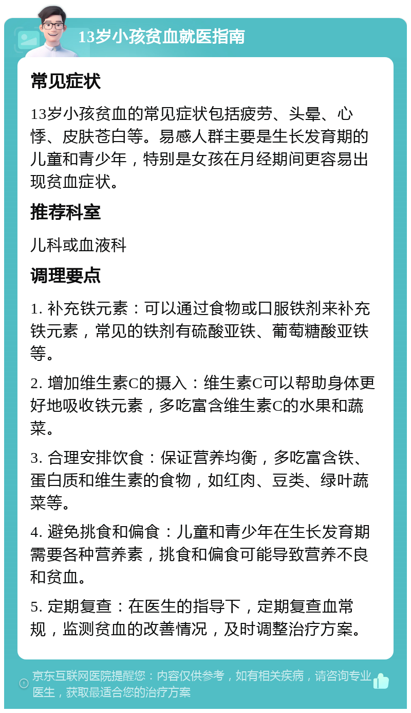 13岁小孩贫血就医指南 常见症状 13岁小孩贫血的常见症状包括疲劳、头晕、心悸、皮肤苍白等。易感人群主要是生长发育期的儿童和青少年，特别是女孩在月经期间更容易出现贫血症状。 推荐科室 儿科或血液科 调理要点 1. 补充铁元素：可以通过食物或口服铁剂来补充铁元素，常见的铁剂有硫酸亚铁、葡萄糖酸亚铁等。 2. 增加维生素C的摄入：维生素C可以帮助身体更好地吸收铁元素，多吃富含维生素C的水果和蔬菜。 3. 合理安排饮食：保证营养均衡，多吃富含铁、蛋白质和维生素的食物，如红肉、豆类、绿叶蔬菜等。 4. 避免挑食和偏食：儿童和青少年在生长发育期需要各种营养素，挑食和偏食可能导致营养不良和贫血。 5. 定期复查：在医生的指导下，定期复查血常规，监测贫血的改善情况，及时调整治疗方案。