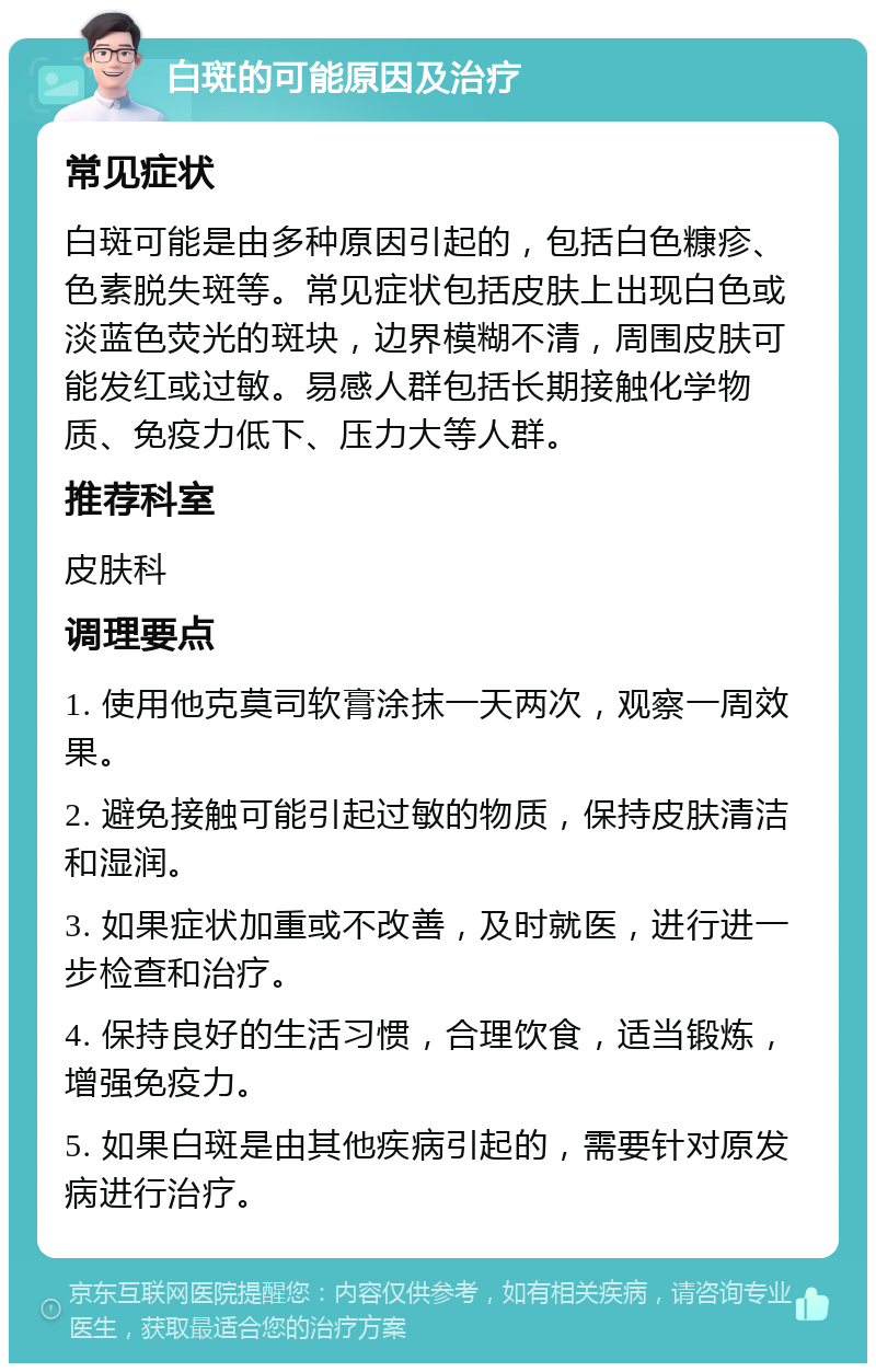 白斑的可能原因及治疗 常见症状 白斑可能是由多种原因引起的，包括白色糠疹、色素脱失斑等。常见症状包括皮肤上出现白色或淡蓝色荧光的斑块，边界模糊不清，周围皮肤可能发红或过敏。易感人群包括长期接触化学物质、免疫力低下、压力大等人群。 推荐科室 皮肤科 调理要点 1. 使用他克莫司软膏涂抹一天两次，观察一周效果。 2. 避免接触可能引起过敏的物质，保持皮肤清洁和湿润。 3. 如果症状加重或不改善，及时就医，进行进一步检查和治疗。 4. 保持良好的生活习惯，合理饮食，适当锻炼，增强免疫力。 5. 如果白斑是由其他疾病引起的，需要针对原发病进行治疗。