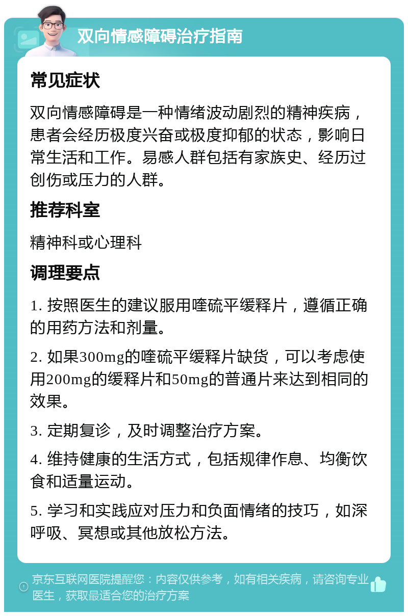 双向情感障碍治疗指南 常见症状 双向情感障碍是一种情绪波动剧烈的精神疾病，患者会经历极度兴奋或极度抑郁的状态，影响日常生活和工作。易感人群包括有家族史、经历过创伤或压力的人群。 推荐科室 精神科或心理科 调理要点 1. 按照医生的建议服用喹硫平缓释片，遵循正确的用药方法和剂量。 2. 如果300mg的喹硫平缓释片缺货，可以考虑使用200mg的缓释片和50mg的普通片来达到相同的效果。 3. 定期复诊，及时调整治疗方案。 4. 维持健康的生活方式，包括规律作息、均衡饮食和适量运动。 5. 学习和实践应对压力和负面情绪的技巧，如深呼吸、冥想或其他放松方法。