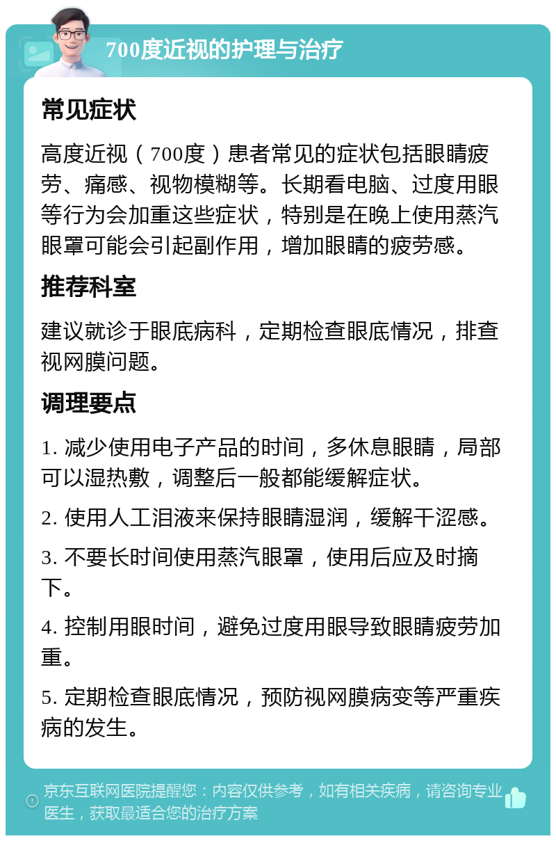 700度近视的护理与治疗 常见症状 高度近视（700度）患者常见的症状包括眼睛疲劳、痛感、视物模糊等。长期看电脑、过度用眼等行为会加重这些症状，特别是在晚上使用蒸汽眼罩可能会引起副作用，增加眼睛的疲劳感。 推荐科室 建议就诊于眼底病科，定期检查眼底情况，排查视网膜问题。 调理要点 1. 减少使用电子产品的时间，多休息眼睛，局部可以湿热敷，调整后一般都能缓解症状。 2. 使用人工泪液来保持眼睛湿润，缓解干涩感。 3. 不要长时间使用蒸汽眼罩，使用后应及时摘下。 4. 控制用眼时间，避免过度用眼导致眼睛疲劳加重。 5. 定期检查眼底情况，预防视网膜病变等严重疾病的发生。