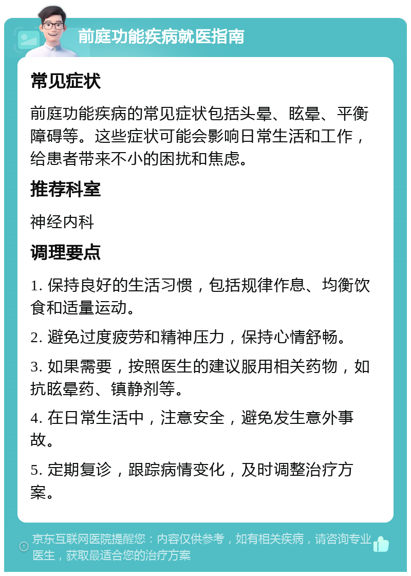 前庭功能疾病就医指南 常见症状 前庭功能疾病的常见症状包括头晕、眩晕、平衡障碍等。这些症状可能会影响日常生活和工作，给患者带来不小的困扰和焦虑。 推荐科室 神经内科 调理要点 1. 保持良好的生活习惯，包括规律作息、均衡饮食和适量运动。 2. 避免过度疲劳和精神压力，保持心情舒畅。 3. 如果需要，按照医生的建议服用相关药物，如抗眩晕药、镇静剂等。 4. 在日常生活中，注意安全，避免发生意外事故。 5. 定期复诊，跟踪病情变化，及时调整治疗方案。