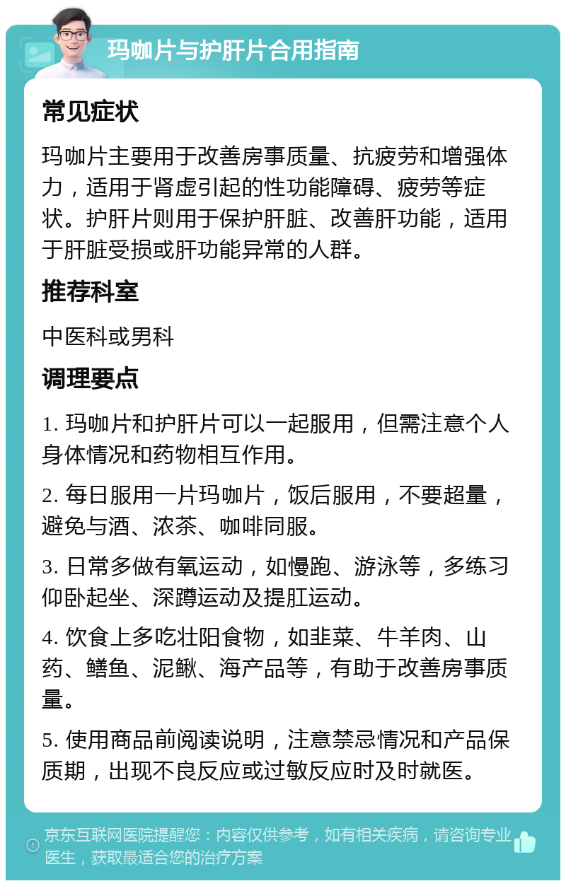 玛咖片与护肝片合用指南 常见症状 玛咖片主要用于改善房事质量、抗疲劳和增强体力，适用于肾虚引起的性功能障碍、疲劳等症状。护肝片则用于保护肝脏、改善肝功能，适用于肝脏受损或肝功能异常的人群。 推荐科室 中医科或男科 调理要点 1. 玛咖片和护肝片可以一起服用，但需注意个人身体情况和药物相互作用。 2. 每日服用一片玛咖片，饭后服用，不要超量，避免与酒、浓茶、咖啡同服。 3. 日常多做有氧运动，如慢跑、游泳等，多练习仰卧起坐、深蹲运动及提肛运动。 4. 饮食上多吃壮阳食物，如韭菜、牛羊肉、山药、鳝鱼、泥鳅、海产品等，有助于改善房事质量。 5. 使用商品前阅读说明，注意禁忌情况和产品保质期，出现不良反应或过敏反应时及时就医。