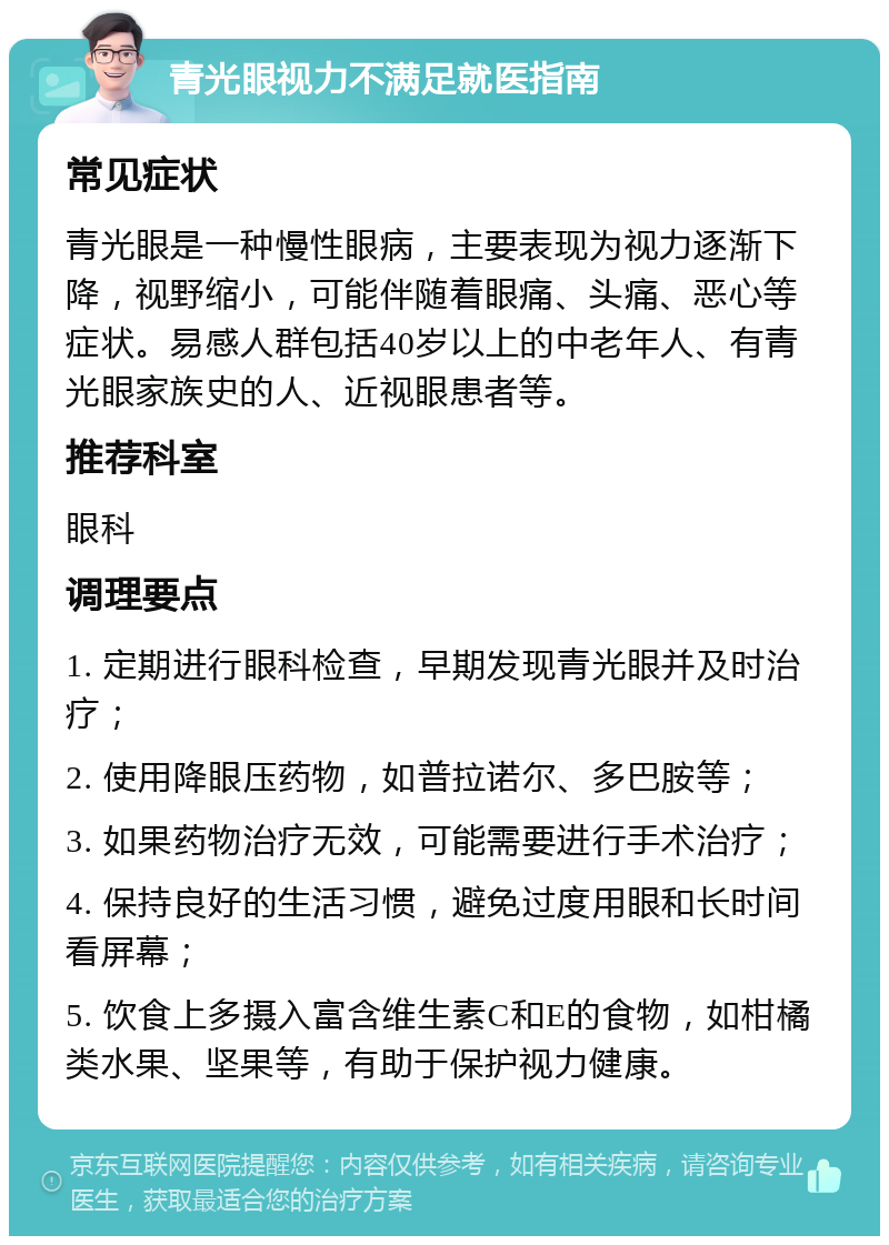 青光眼视力不满足就医指南 常见症状 青光眼是一种慢性眼病，主要表现为视力逐渐下降，视野缩小，可能伴随着眼痛、头痛、恶心等症状。易感人群包括40岁以上的中老年人、有青光眼家族史的人、近视眼患者等。 推荐科室 眼科 调理要点 1. 定期进行眼科检查，早期发现青光眼并及时治疗； 2. 使用降眼压药物，如普拉诺尔、多巴胺等； 3. 如果药物治疗无效，可能需要进行手术治疗； 4. 保持良好的生活习惯，避免过度用眼和长时间看屏幕； 5. 饮食上多摄入富含维生素C和E的食物，如柑橘类水果、坚果等，有助于保护视力健康。