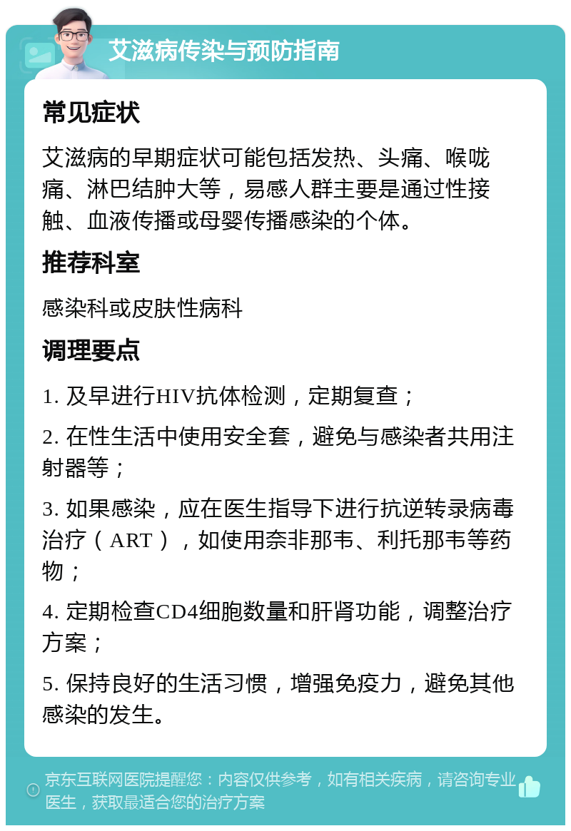 艾滋病传染与预防指南 常见症状 艾滋病的早期症状可能包括发热、头痛、喉咙痛、淋巴结肿大等，易感人群主要是通过性接触、血液传播或母婴传播感染的个体。 推荐科室 感染科或皮肤性病科 调理要点 1. 及早进行HIV抗体检测，定期复查； 2. 在性生活中使用安全套，避免与感染者共用注射器等； 3. 如果感染，应在医生指导下进行抗逆转录病毒治疗（ART），如使用奈非那韦、利托那韦等药物； 4. 定期检查CD4细胞数量和肝肾功能，调整治疗方案； 5. 保持良好的生活习惯，增强免疫力，避免其他感染的发生。