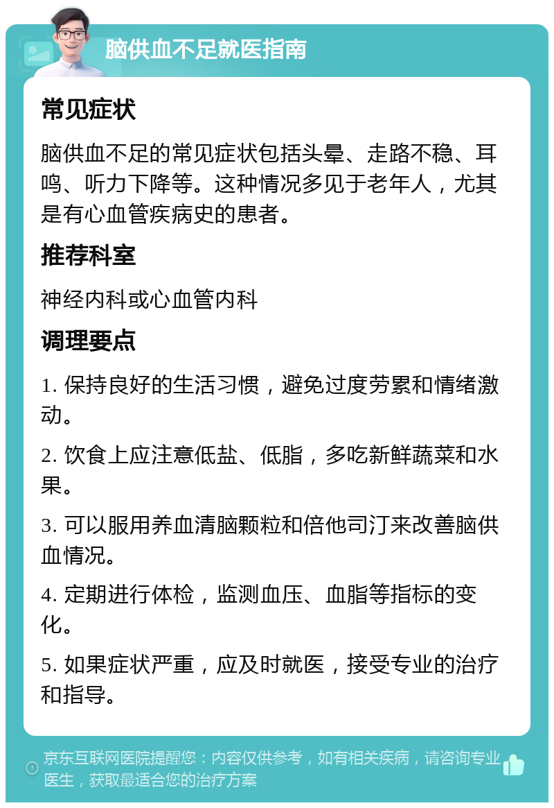 脑供血不足就医指南 常见症状 脑供血不足的常见症状包括头晕、走路不稳、耳鸣、听力下降等。这种情况多见于老年人，尤其是有心血管疾病史的患者。 推荐科室 神经内科或心血管内科 调理要点 1. 保持良好的生活习惯，避免过度劳累和情绪激动。 2. 饮食上应注意低盐、低脂，多吃新鲜蔬菜和水果。 3. 可以服用养血清脑颗粒和倍他司汀来改善脑供血情况。 4. 定期进行体检，监测血压、血脂等指标的变化。 5. 如果症状严重，应及时就医，接受专业的治疗和指导。