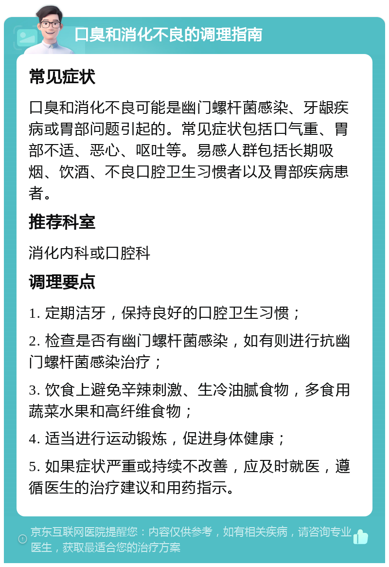 口臭和消化不良的调理指南 常见症状 口臭和消化不良可能是幽门螺杆菌感染、牙龈疾病或胃部问题引起的。常见症状包括口气重、胃部不适、恶心、呕吐等。易感人群包括长期吸烟、饮酒、不良口腔卫生习惯者以及胃部疾病患者。 推荐科室 消化内科或口腔科 调理要点 1. 定期洁牙，保持良好的口腔卫生习惯； 2. 检查是否有幽门螺杆菌感染，如有则进行抗幽门螺杆菌感染治疗； 3. 饮食上避免辛辣刺激、生冷油腻食物，多食用蔬菜水果和高纤维食物； 4. 适当进行运动锻炼，促进身体健康； 5. 如果症状严重或持续不改善，应及时就医，遵循医生的治疗建议和用药指示。