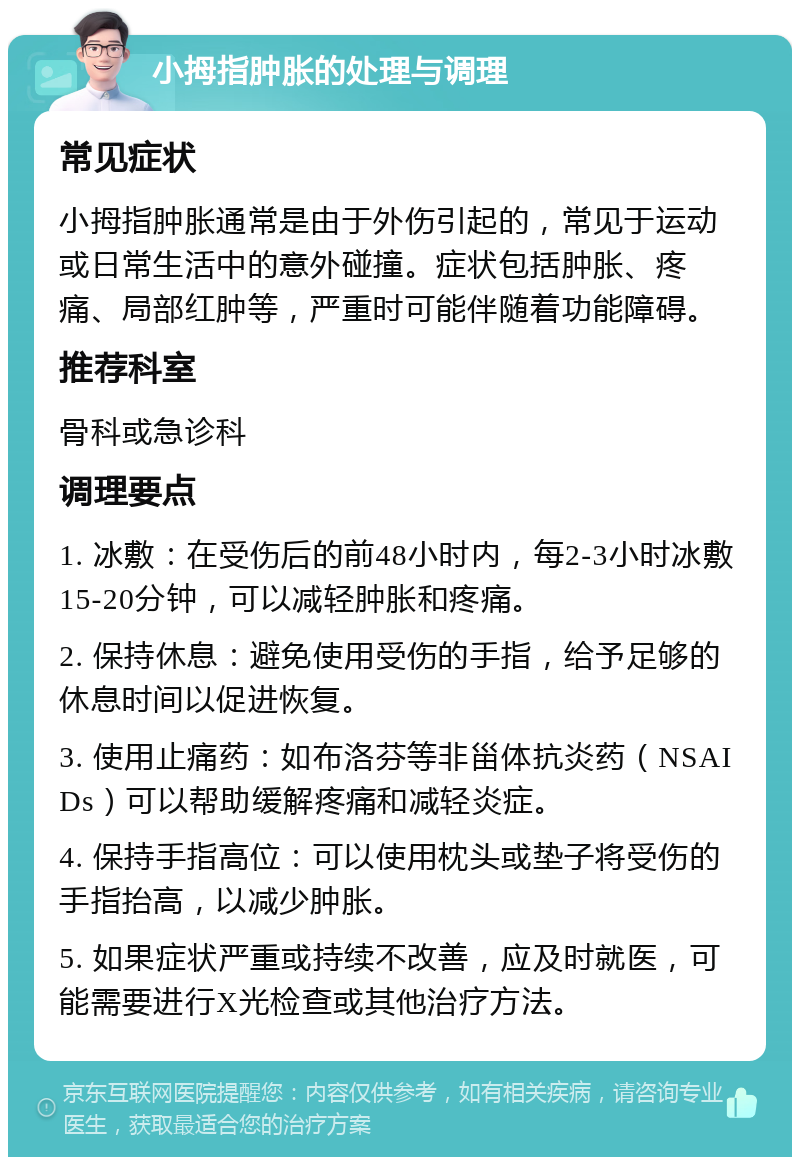 小拇指肿胀的处理与调理 常见症状 小拇指肿胀通常是由于外伤引起的，常见于运动或日常生活中的意外碰撞。症状包括肿胀、疼痛、局部红肿等，严重时可能伴随着功能障碍。 推荐科室 骨科或急诊科 调理要点 1. 冰敷：在受伤后的前48小时内，每2-3小时冰敷15-20分钟，可以减轻肿胀和疼痛。 2. 保持休息：避免使用受伤的手指，给予足够的休息时间以促进恢复。 3. 使用止痛药：如布洛芬等非甾体抗炎药（NSAIDs）可以帮助缓解疼痛和减轻炎症。 4. 保持手指高位：可以使用枕头或垫子将受伤的手指抬高，以减少肿胀。 5. 如果症状严重或持续不改善，应及时就医，可能需要进行X光检查或其他治疗方法。