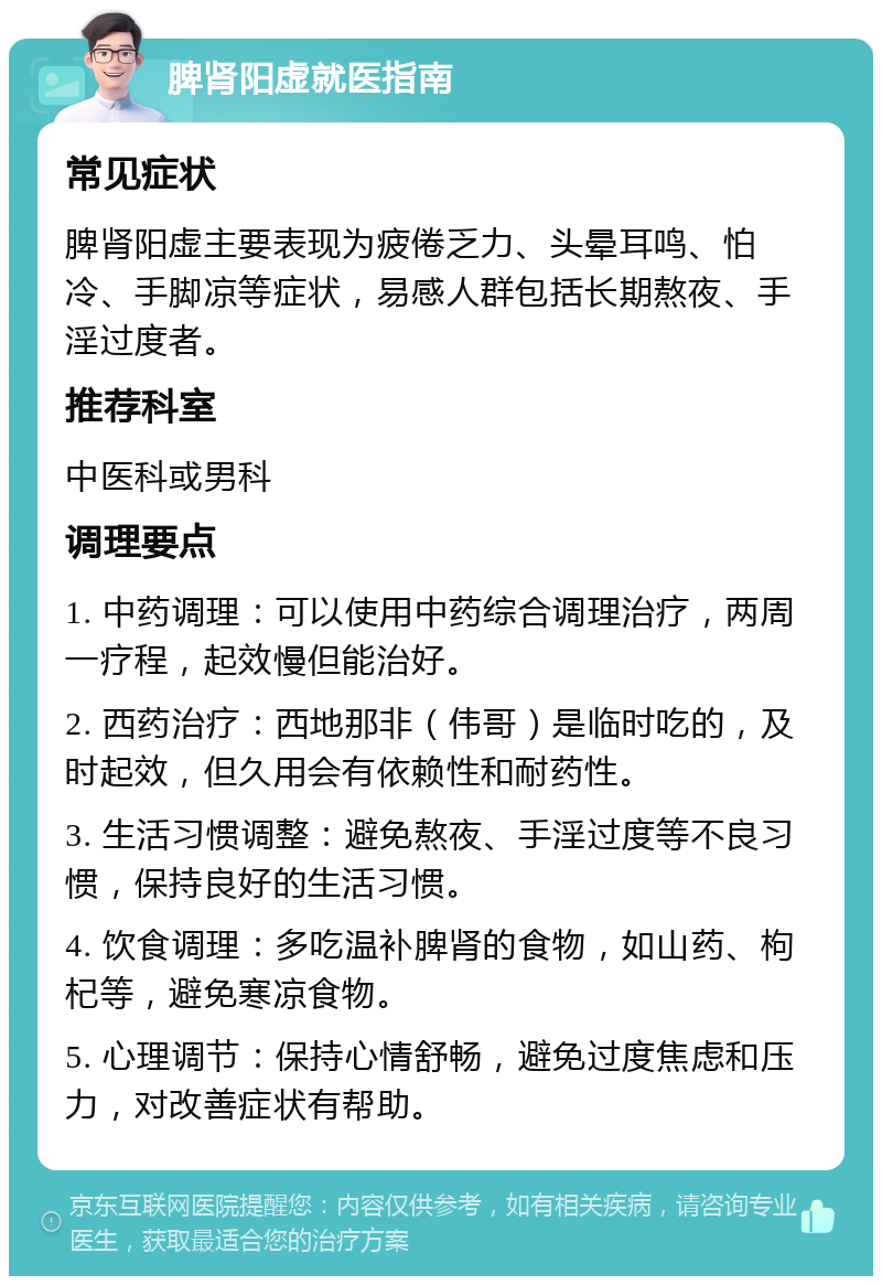 脾肾阳虚就医指南 常见症状 脾肾阳虚主要表现为疲倦乏力、头晕耳鸣、怕冷、手脚凉等症状，易感人群包括长期熬夜、手淫过度者。 推荐科室 中医科或男科 调理要点 1. 中药调理：可以使用中药综合调理治疗，两周一疗程，起效慢但能治好。 2. 西药治疗：西地那非（伟哥）是临时吃的，及时起效，但久用会有依赖性和耐药性。 3. 生活习惯调整：避免熬夜、手淫过度等不良习惯，保持良好的生活习惯。 4. 饮食调理：多吃温补脾肾的食物，如山药、枸杞等，避免寒凉食物。 5. 心理调节：保持心情舒畅，避免过度焦虑和压力，对改善症状有帮助。