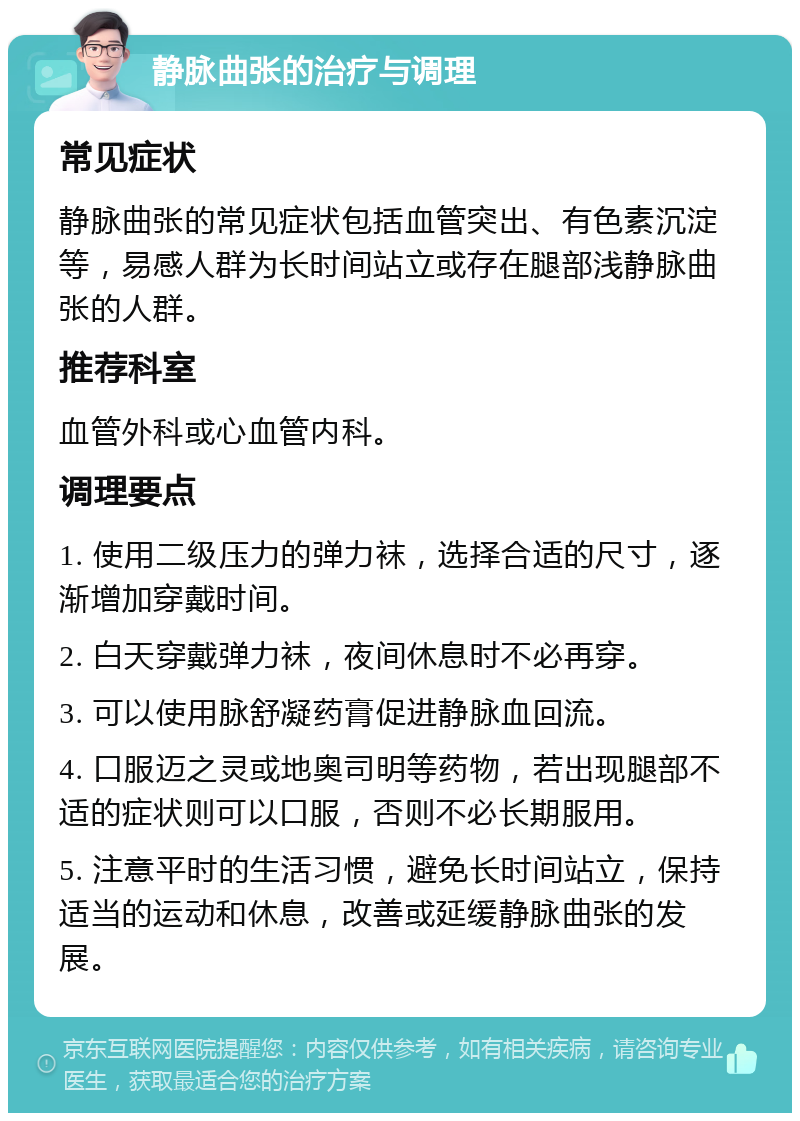 静脉曲张的治疗与调理 常见症状 静脉曲张的常见症状包括血管突出、有色素沉淀等，易感人群为长时间站立或存在腿部浅静脉曲张的人群。 推荐科室 血管外科或心血管内科。 调理要点 1. 使用二级压力的弹力袜，选择合适的尺寸，逐渐增加穿戴时间。 2. 白天穿戴弹力袜，夜间休息时不必再穿。 3. 可以使用脉舒凝药膏促进静脉血回流。 4. 口服迈之灵或地奥司明等药物，若出现腿部不适的症状则可以口服，否则不必长期服用。 5. 注意平时的生活习惯，避免长时间站立，保持适当的运动和休息，改善或延缓静脉曲张的发展。