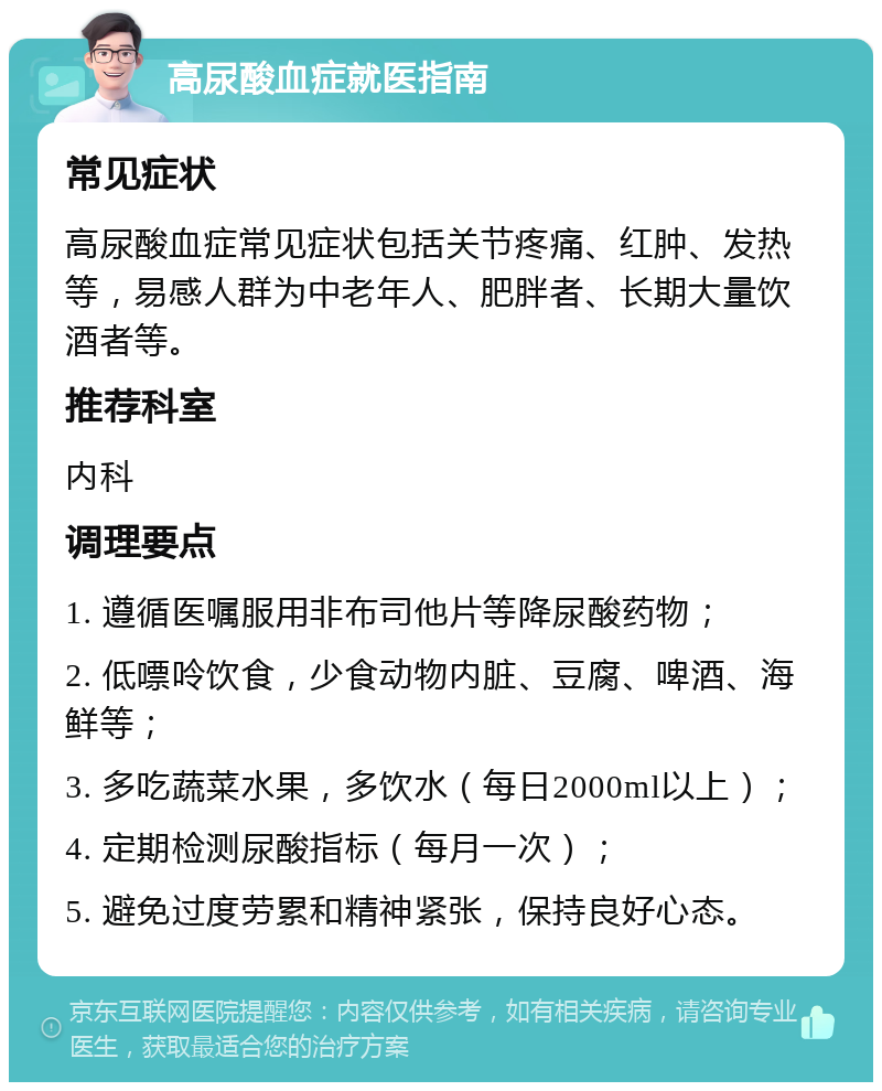 高尿酸血症就医指南 常见症状 高尿酸血症常见症状包括关节疼痛、红肿、发热等，易感人群为中老年人、肥胖者、长期大量饮酒者等。 推荐科室 内科 调理要点 1. 遵循医嘱服用非布司他片等降尿酸药物； 2. 低嘌呤饮食，少食动物内脏、豆腐、啤酒、海鲜等； 3. 多吃蔬菜水果，多饮水（每日2000ml以上）； 4. 定期检测尿酸指标（每月一次）； 5. 避免过度劳累和精神紧张，保持良好心态。