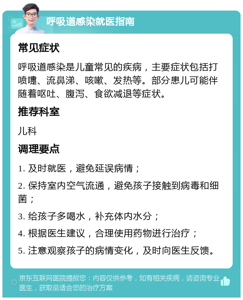 呼吸道感染就医指南 常见症状 呼吸道感染是儿童常见的疾病，主要症状包括打喷嚏、流鼻涕、咳嗽、发热等。部分患儿可能伴随着呕吐、腹泻、食欲减退等症状。 推荐科室 儿科 调理要点 1. 及时就医，避免延误病情； 2. 保持室内空气流通，避免孩子接触到病毒和细菌； 3. 给孩子多喝水，补充体内水分； 4. 根据医生建议，合理使用药物进行治疗； 5. 注意观察孩子的病情变化，及时向医生反馈。