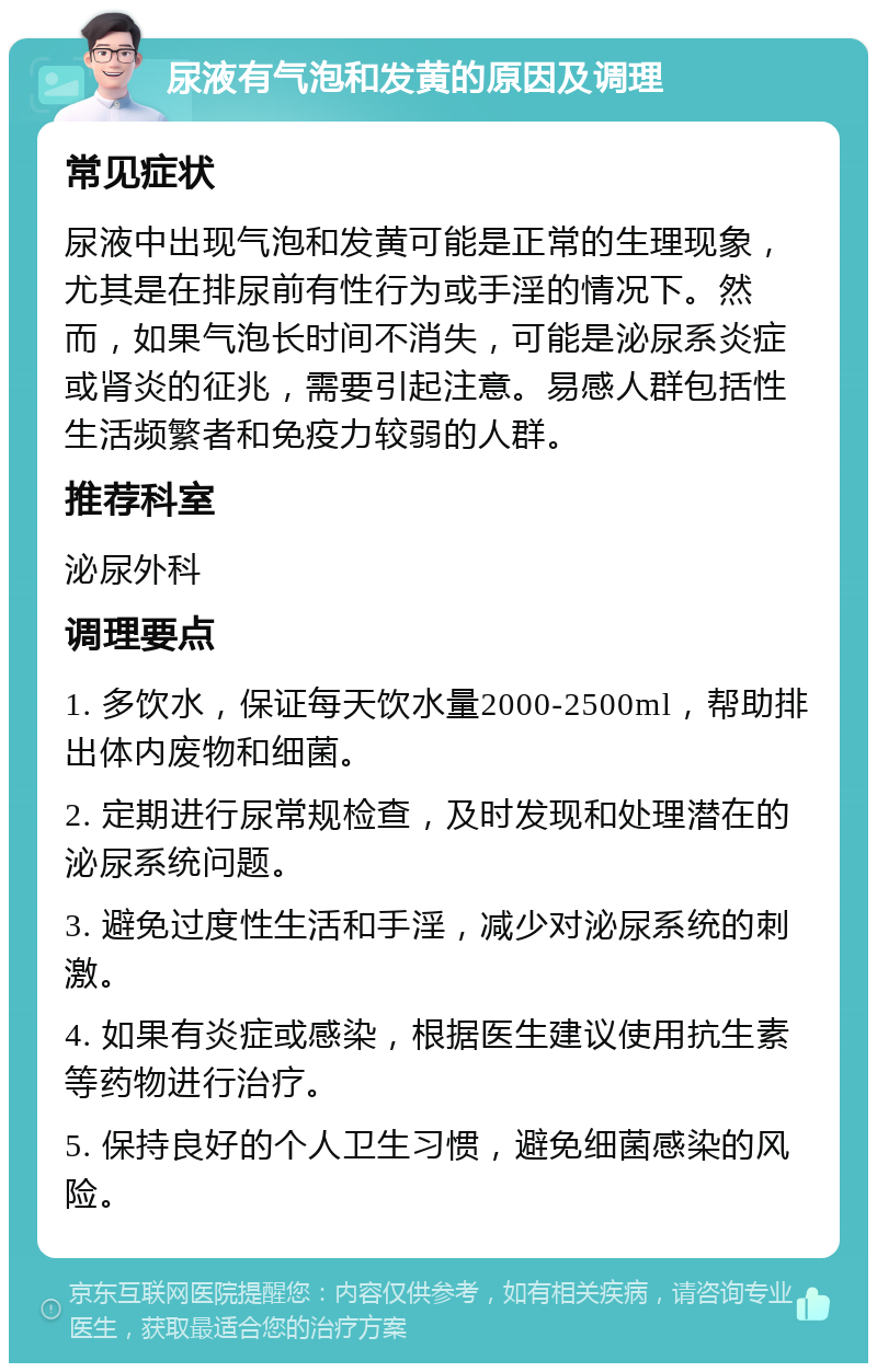 尿液有气泡和发黄的原因及调理 常见症状 尿液中出现气泡和发黄可能是正常的生理现象，尤其是在排尿前有性行为或手淫的情况下。然而，如果气泡长时间不消失，可能是泌尿系炎症或肾炎的征兆，需要引起注意。易感人群包括性生活频繁者和免疫力较弱的人群。 推荐科室 泌尿外科 调理要点 1. 多饮水，保证每天饮水量2000-2500ml，帮助排出体内废物和细菌。 2. 定期进行尿常规检查，及时发现和处理潜在的泌尿系统问题。 3. 避免过度性生活和手淫，减少对泌尿系统的刺激。 4. 如果有炎症或感染，根据医生建议使用抗生素等药物进行治疗。 5. 保持良好的个人卫生习惯，避免细菌感染的风险。