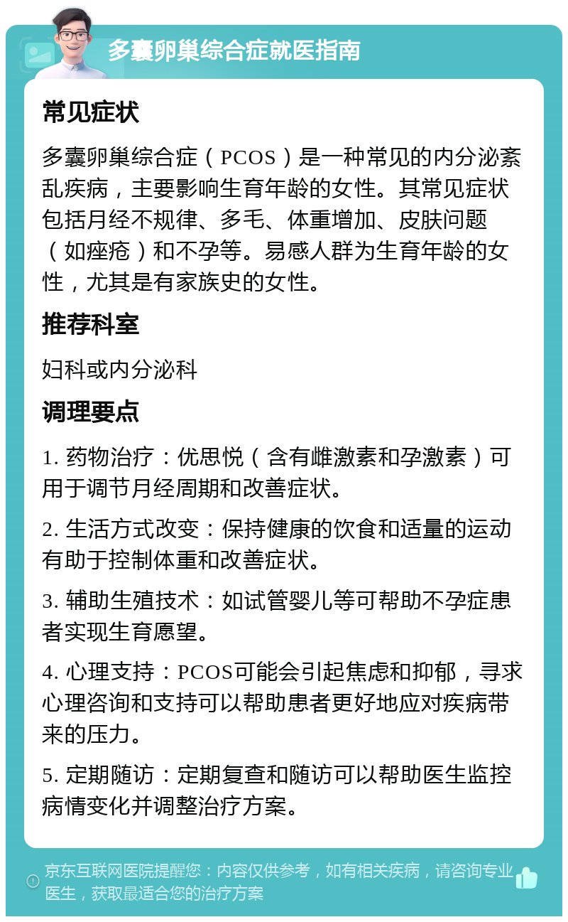 多囊卵巢综合症就医指南 常见症状 多囊卵巢综合症（PCOS）是一种常见的内分泌紊乱疾病，主要影响生育年龄的女性。其常见症状包括月经不规律、多毛、体重增加、皮肤问题（如痤疮）和不孕等。易感人群为生育年龄的女性，尤其是有家族史的女性。 推荐科室 妇科或内分泌科 调理要点 1. 药物治疗：优思悦（含有雌激素和孕激素）可用于调节月经周期和改善症状。 2. 生活方式改变：保持健康的饮食和适量的运动有助于控制体重和改善症状。 3. 辅助生殖技术：如试管婴儿等可帮助不孕症患者实现生育愿望。 4. 心理支持：PCOS可能会引起焦虑和抑郁，寻求心理咨询和支持可以帮助患者更好地应对疾病带来的压力。 5. 定期随访：定期复查和随访可以帮助医生监控病情变化并调整治疗方案。