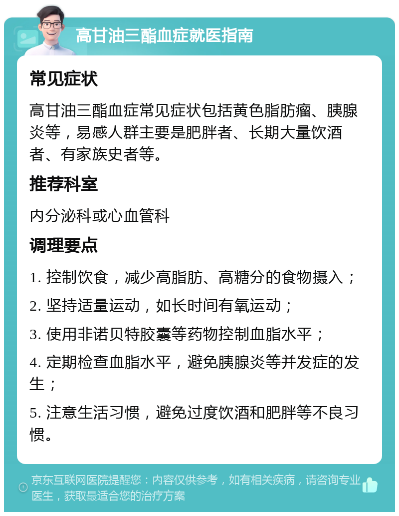 高甘油三酯血症就医指南 常见症状 高甘油三酯血症常见症状包括黄色脂肪瘤、胰腺炎等，易感人群主要是肥胖者、长期大量饮酒者、有家族史者等。 推荐科室 内分泌科或心血管科 调理要点 1. 控制饮食，减少高脂肪、高糖分的食物摄入； 2. 坚持适量运动，如长时间有氧运动； 3. 使用非诺贝特胶囊等药物控制血脂水平； 4. 定期检查血脂水平，避免胰腺炎等并发症的发生； 5. 注意生活习惯，避免过度饮酒和肥胖等不良习惯。