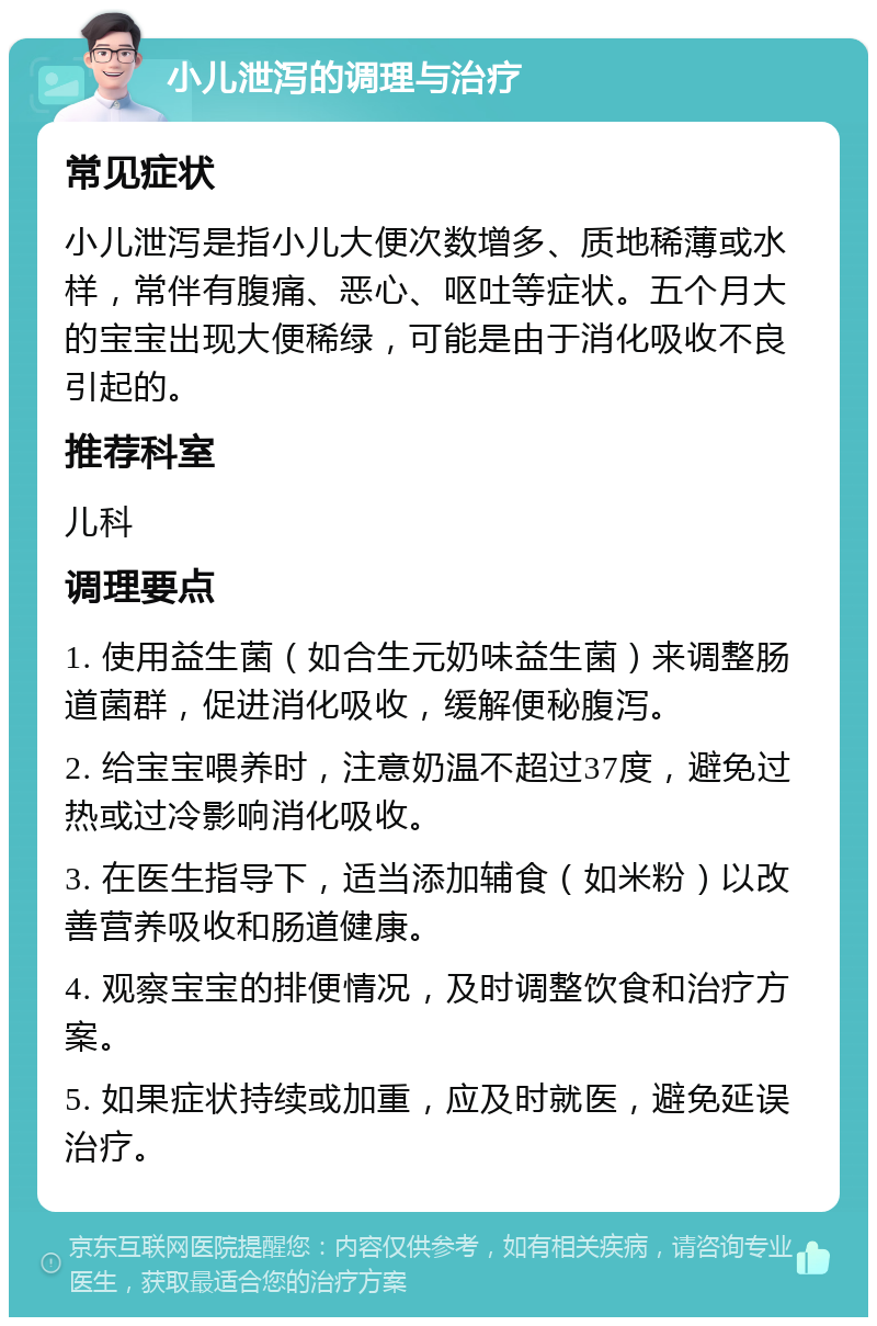 小儿泄泻的调理与治疗 常见症状 小儿泄泻是指小儿大便次数增多、质地稀薄或水样，常伴有腹痛、恶心、呕吐等症状。五个月大的宝宝出现大便稀绿，可能是由于消化吸收不良引起的。 推荐科室 儿科 调理要点 1. 使用益生菌（如合生元奶味益生菌）来调整肠道菌群，促进消化吸收，缓解便秘腹泻。 2. 给宝宝喂养时，注意奶温不超过37度，避免过热或过冷影响消化吸收。 3. 在医生指导下，适当添加辅食（如米粉）以改善营养吸收和肠道健康。 4. 观察宝宝的排便情况，及时调整饮食和治疗方案。 5. 如果症状持续或加重，应及时就医，避免延误治疗。