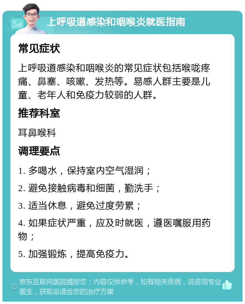 上呼吸道感染和咽喉炎就医指南 常见症状 上呼吸道感染和咽喉炎的常见症状包括喉咙疼痛、鼻塞、咳嗽、发热等。易感人群主要是儿童、老年人和免疫力较弱的人群。 推荐科室 耳鼻喉科 调理要点 1. 多喝水，保持室内空气湿润； 2. 避免接触病毒和细菌，勤洗手； 3. 适当休息，避免过度劳累； 4. 如果症状严重，应及时就医，遵医嘱服用药物； 5. 加强锻炼，提高免疫力。