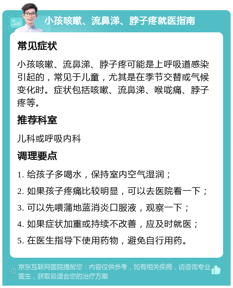 小孩咳嗽、流鼻涕、脖子疼就医指南 常见症状 小孩咳嗽、流鼻涕、脖子疼可能是上呼吸道感染引起的，常见于儿童，尤其是在季节交替或气候变化时。症状包括咳嗽、流鼻涕、喉咙痛、脖子疼等。 推荐科室 儿科或呼吸内科 调理要点 1. 给孩子多喝水，保持室内空气湿润； 2. 如果孩子疼痛比较明显，可以去医院看一下； 3. 可以先喂蒲地蓝消炎口服液，观察一下； 4. 如果症状加重或持续不改善，应及时就医； 5. 在医生指导下使用药物，避免自行用药。