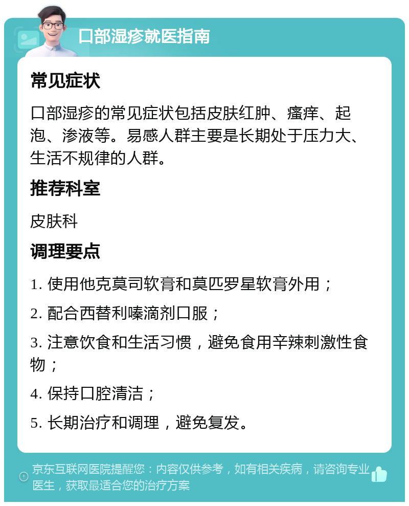 口部湿疹就医指南 常见症状 口部湿疹的常见症状包括皮肤红肿、瘙痒、起泡、渗液等。易感人群主要是长期处于压力大、生活不规律的人群。 推荐科室 皮肤科 调理要点 1. 使用他克莫司软膏和莫匹罗星软膏外用； 2. 配合西替利嗪滴剂口服； 3. 注意饮食和生活习惯，避免食用辛辣刺激性食物； 4. 保持口腔清洁； 5. 长期治疗和调理，避免复发。