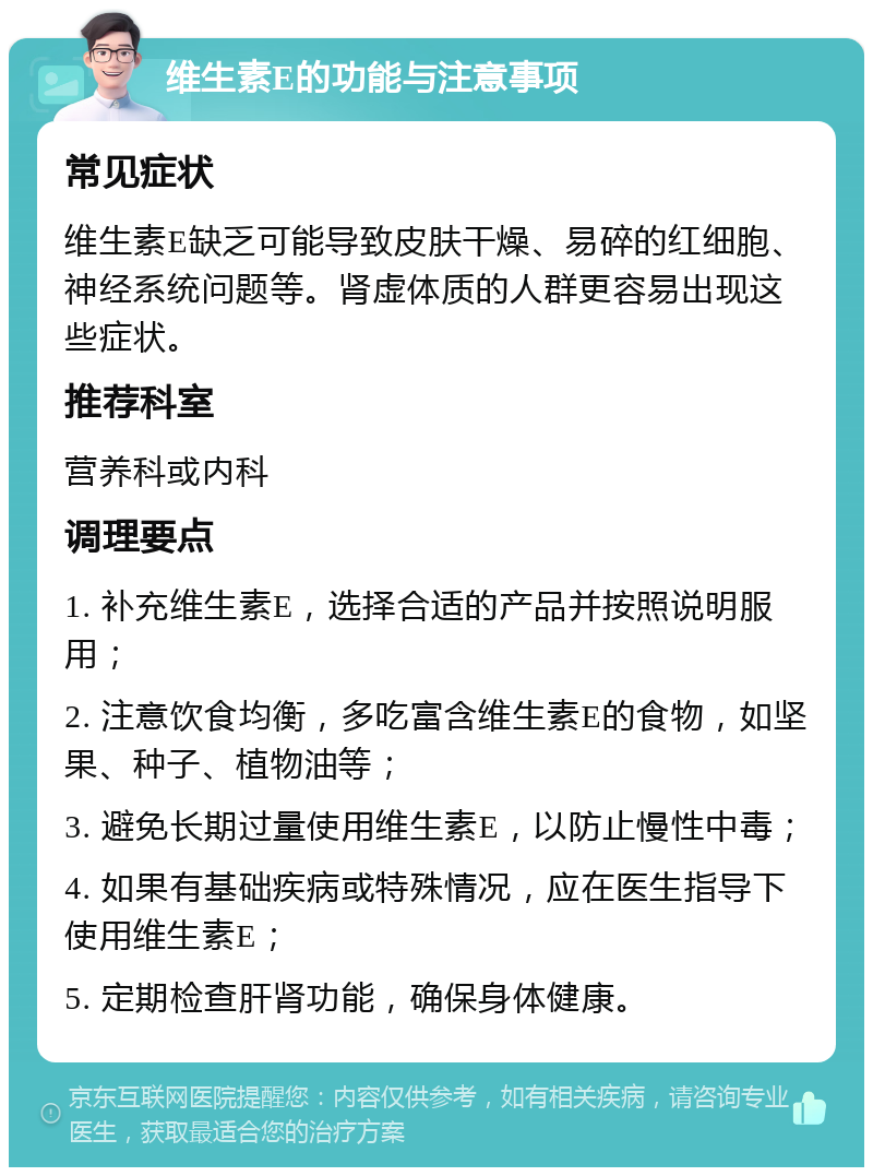 维生素E的功能与注意事项 常见症状 维生素E缺乏可能导致皮肤干燥、易碎的红细胞、神经系统问题等。肾虚体质的人群更容易出现这些症状。 推荐科室 营养科或内科 调理要点 1. 补充维生素E，选择合适的产品并按照说明服用； 2. 注意饮食均衡，多吃富含维生素E的食物，如坚果、种子、植物油等； 3. 避免长期过量使用维生素E，以防止慢性中毒； 4. 如果有基础疾病或特殊情况，应在医生指导下使用维生素E； 5. 定期检查肝肾功能，确保身体健康。