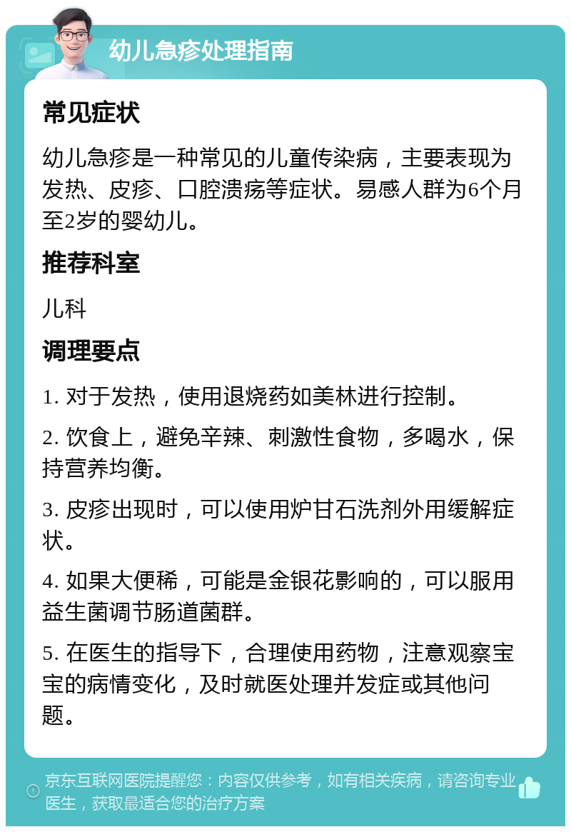 幼儿急疹处理指南 常见症状 幼儿急疹是一种常见的儿童传染病，主要表现为发热、皮疹、口腔溃疡等症状。易感人群为6个月至2岁的婴幼儿。 推荐科室 儿科 调理要点 1. 对于发热，使用退烧药如美林进行控制。 2. 饮食上，避免辛辣、刺激性食物，多喝水，保持营养均衡。 3. 皮疹出现时，可以使用炉甘石洗剂外用缓解症状。 4. 如果大便稀，可能是金银花影响的，可以服用益生菌调节肠道菌群。 5. 在医生的指导下，合理使用药物，注意观察宝宝的病情变化，及时就医处理并发症或其他问题。