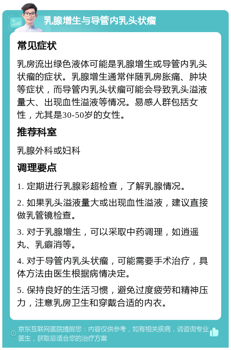 乳腺增生与导管内乳头状瘤 常见症状 乳房流出绿色液体可能是乳腺增生或导管内乳头状瘤的症状。乳腺增生通常伴随乳房胀痛、肿块等症状，而导管内乳头状瘤可能会导致乳头溢液量大、出现血性溢液等情况。易感人群包括女性，尤其是30-50岁的女性。 推荐科室 乳腺外科或妇科 调理要点 1. 定期进行乳腺彩超检查，了解乳腺情况。 2. 如果乳头溢液量大或出现血性溢液，建议直接做乳管镜检查。 3. 对于乳腺增生，可以采取中药调理，如逍遥丸、乳癖消等。 4. 对于导管内乳头状瘤，可能需要手术治疗，具体方法由医生根据病情决定。 5. 保持良好的生活习惯，避免过度疲劳和精神压力，注意乳房卫生和穿戴合适的内衣。