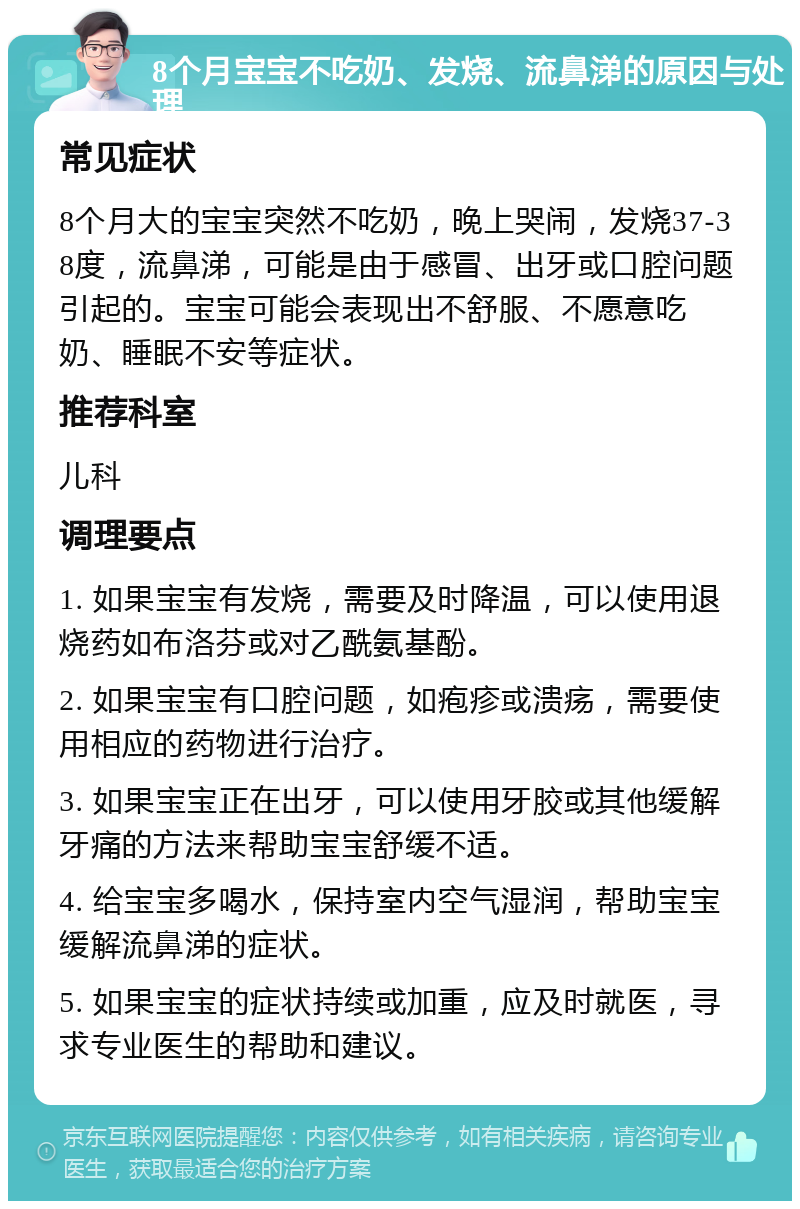 8个月宝宝不吃奶、发烧、流鼻涕的原因与处理 常见症状 8个月大的宝宝突然不吃奶，晚上哭闹，发烧37-38度，流鼻涕，可能是由于感冒、出牙或口腔问题引起的。宝宝可能会表现出不舒服、不愿意吃奶、睡眠不安等症状。 推荐科室 儿科 调理要点 1. 如果宝宝有发烧，需要及时降温，可以使用退烧药如布洛芬或对乙酰氨基酚。 2. 如果宝宝有口腔问题，如疱疹或溃疡，需要使用相应的药物进行治疗。 3. 如果宝宝正在出牙，可以使用牙胶或其他缓解牙痛的方法来帮助宝宝舒缓不适。 4. 给宝宝多喝水，保持室内空气湿润，帮助宝宝缓解流鼻涕的症状。 5. 如果宝宝的症状持续或加重，应及时就医，寻求专业医生的帮助和建议。