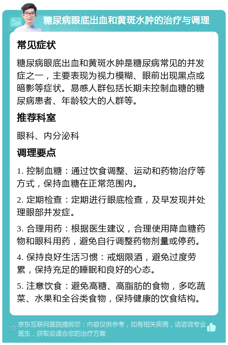 糖尿病眼底出血和黄斑水肿的治疗与调理 常见症状 糖尿病眼底出血和黄斑水肿是糖尿病常见的并发症之一，主要表现为视力模糊、眼前出现黑点或暗影等症状。易感人群包括长期未控制血糖的糖尿病患者、年龄较大的人群等。 推荐科室 眼科、内分泌科 调理要点 1. 控制血糖：通过饮食调整、运动和药物治疗等方式，保持血糖在正常范围内。 2. 定期检查：定期进行眼底检查，及早发现并处理眼部并发症。 3. 合理用药：根据医生建议，合理使用降血糖药物和眼科用药，避免自行调整药物剂量或停药。 4. 保持良好生活习惯：戒烟限酒，避免过度劳累，保持充足的睡眠和良好的心态。 5. 注意饮食：避免高糖、高脂肪的食物，多吃蔬菜、水果和全谷类食物，保持健康的饮食结构。