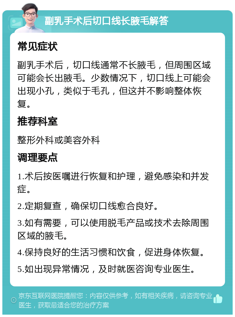 副乳手术后切口线长腋毛解答 常见症状 副乳手术后，切口线通常不长腋毛，但周围区域可能会长出腋毛。少数情况下，切口线上可能会出现小孔，类似于毛孔，但这并不影响整体恢复。 推荐科室 整形外科或美容外科 调理要点 1.术后按医嘱进行恢复和护理，避免感染和并发症。 2.定期复查，确保切口线愈合良好。 3.如有需要，可以使用脱毛产品或技术去除周围区域的腋毛。 4.保持良好的生活习惯和饮食，促进身体恢复。 5.如出现异常情况，及时就医咨询专业医生。